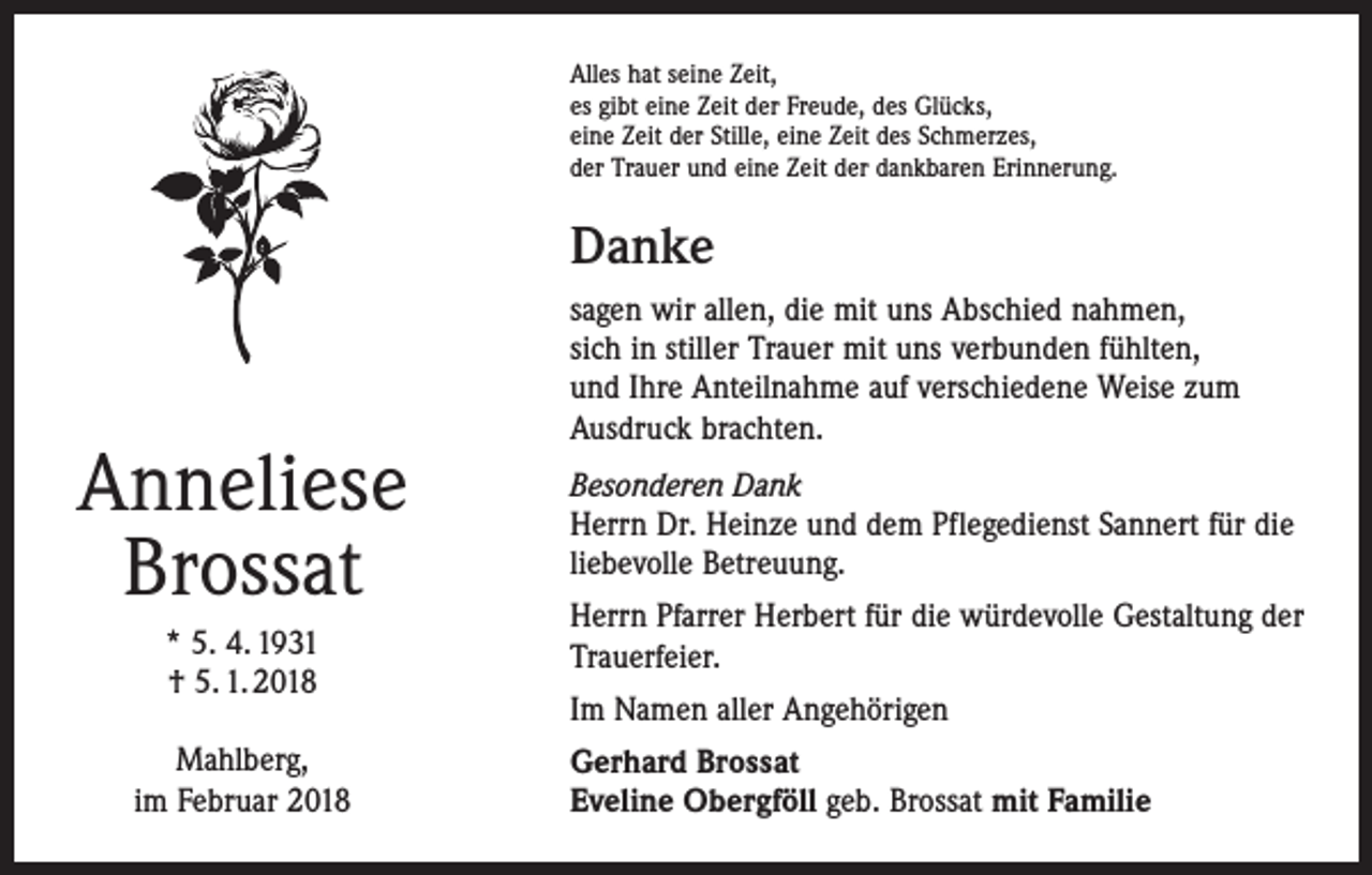 <p>Alles hat seine Zeit,<br />es gibt eine Zeit der Freude, des Glücks,<br />eine Zeit der Stille, eine Zeit des Schmerzes,<br />der Trauer und eine Zeit der dankbaren Erinnerung.</p><p>Danke</p><p>Anneliese<br />Brossat<br />* 5. 4. 1931<br />† 5. 1. 2018<br />Mahlberg,<br />im Februar 2018</p><p>sagen wir allen, die mit uns Abschied nahmen,<br />sich in stiller Trauer mit uns verbunden fühlten,<br />und Ihre Anteilnahme auf verschiedene Weise zum<br />Ausdruck brachten.<br />Besonderen Dank<br />Herrn Dr. Heinze und dem Pflegedienst Sannert für die<br />liebevolle Betreuung.<br />Herrn Pfarrer Herbert für die würdevolle Gestaltung der<br />Trauerfeier.<br />Im Namen aller Angehörigen<br />Gerhard Brossat<br />Eveline Obergföll geb. Brossat mit Familie</p>