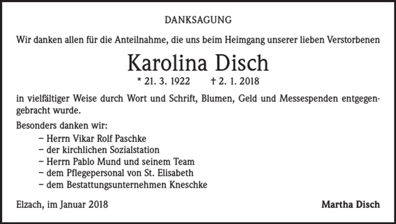 <p>DANKSAGUNG<br />Wir danken allen für die Anteilnahme, die uns beim Heimgang unserer lieben Verstorbenen</p><p>Karolina Disch<br />* 21. 3. 1922 † 2. 1. 2018</p><p>in vielfältiger Weise durch Wort und Schrift, Blumen, Geld und Messespenden entgegen­<br />gebracht wurde.<br />Besonders danken wir:<br />– Herrn Vikar Rolf Paschke<br />– der kirchlichen Sozialstation<br />– Herrn Pablo Mund und seinem Team<br />– dem Pflegepersonal von St. Elisabeth<br />– dem Bestattungsunternehmen Kneschke<br />Elzach, im Januar 2018</p><p>Martha Disch</p>
