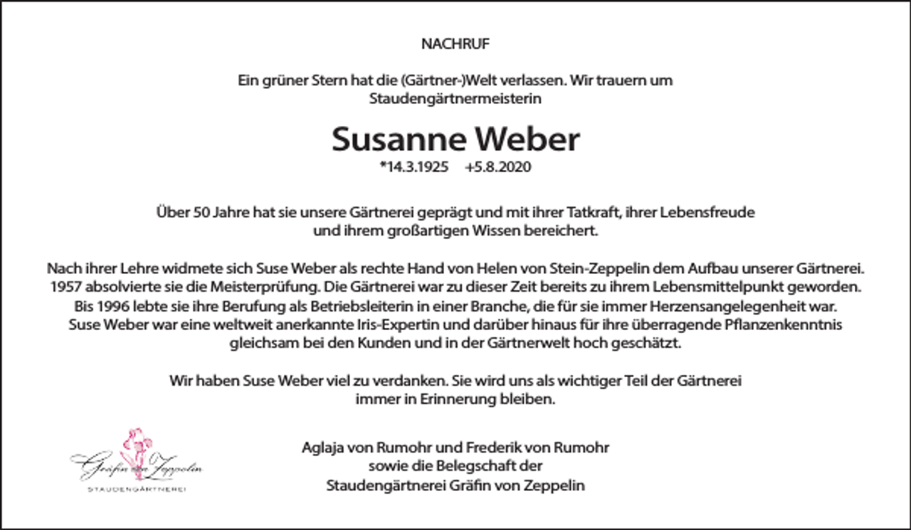 <p>NACHRUF<br />Ein grüner Stern hat die (Gärtner-)Welt verlassen. Wir trauern um<br />Staudengärtnermeisterin</p><p>Susanne Weber<br />*14.3.1925</p><p>+5.8.2020</p><p>Über 50 Jahre hat sie unsere Gärtnerei geprägt und mit ihrer Tatkraft, ihrer Lebensfreude<br />und ihrem großartigen Wissen bereichert.<br />Nach ihrer Lehre widmete sich Suse Weber als rechte Hand von Helen von Stein-Zeppelin dem Aufbau unserer Gärtnerei.<br />1957 absolvierte sie die Meisterprüfung. Die Gärtnerei war zu dieser Zeit bereits zu ihrem Lebensmittelpunkt geworden.<br />Bis 1996 lebte sie ihre Berufung als Betriebsleiterin in einer Branche, die für sie immer Herzensangelegenheit war.<br />Suse Weber war eine weltweit anerkannte Iris-Expertin und darüber hinaus für ihre überragende Pflanzenkenntnis<br />gleichsam bei den Kunden und in der Gärtnerwelt hoch geschätzt.<br />Wir haben Suse Weber viel zu verdanken. Sie wird uns als wichtiger Teil der Gärtnerei<br />immer in Erinnerung bleiben.<br />Aglaja von Rumohr und Frederik von Rumohr<br />sowie die Belegschaft der<br />Staudengärtnerei Gräfin von Zeppelin</p>
