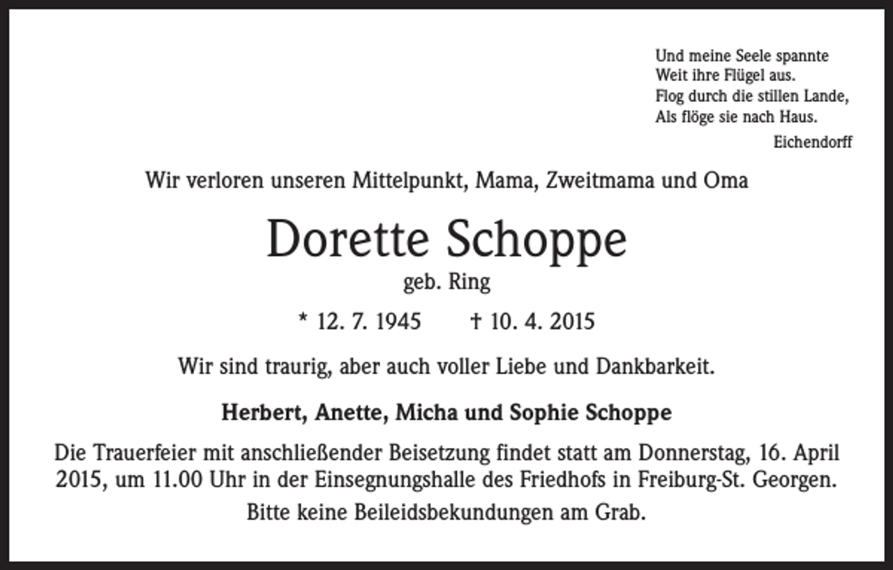 <p>Und meine Seele spannte<br />Weit ihre Flügel aus.<br />Flog durch die stillen Lande,<br />Als flöge sie nach Haus.</p><p>Eichendorff</p><p>Wir verloren unseren Mittelpunkt, Mama, Zweitmama und Oma</p><p>Dorette Schoppe<br />geb. Ring</p><p>* 12. 7. 1945 † 10. 4. 2015<br />Wir sind traurig, aber auch voller Liebe und Dankbarkeit.<br />Herbert, Anette, Micha und Sophie Schoppe<br />Die Trauerfeier mit anschließender Beisetzung findet statt am Donnerstag, 16. April<br />2015, um 11.00 Uhr in der Einsegnungshalle des Friedhofs in Freiburg-St. Georgen.<br />Bitte keine Beileidsbekundungen am Grab.</p>