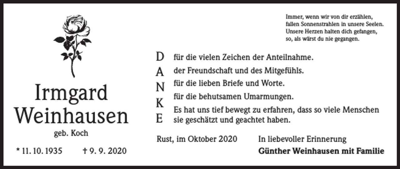 <p>Immer, wenn wir von dir erzählen,<br />fallen Sonnenstrahlen in unsere Seelen.<br />Unsere Herzen halten dich gefangen,<br />so, als wärst du nie gegangen.</p><p>Irmgard<br />Weinhausen<br />geb. Koch</p><p>* 11. 10. 1935</p><p>† 9. 9. 2020</p><p>D<br />A<br />N<br />K<br />E</p><p>für die vielen Zeichen der Anteilnahme.<br />der Freundschaft und des Mitgefühls.<br />für die lieben Briefe und Worte.<br />für die behutsamen Umarmungen.<br />Es hat uns tief bewegt zu erfahren, dass so viele Menschen<br />sie geschätzt und geachtet haben.</p><p>Rust, im Oktober 2020</p><p>In liebevoller Erinnerung<br />Günther Weinhausen mit Familie</p>