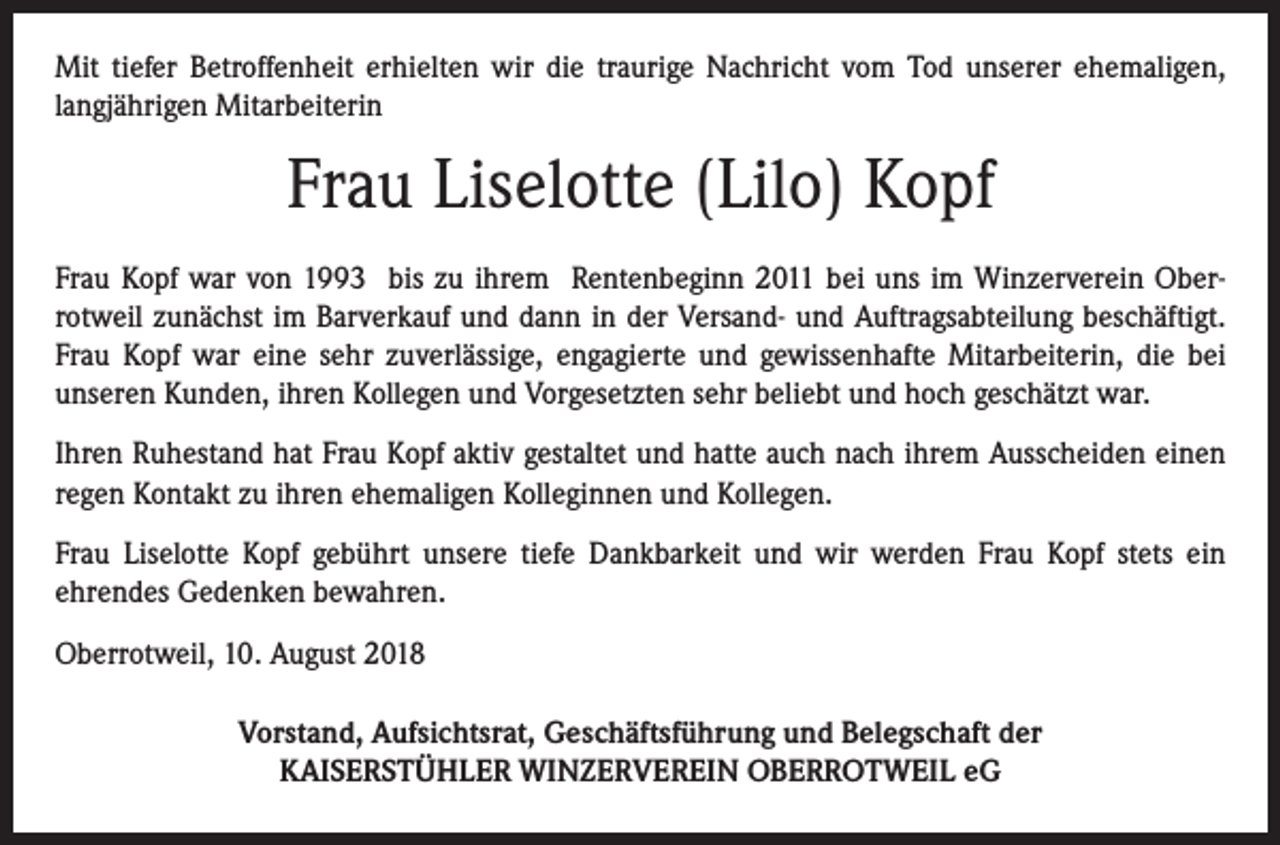<p>Mit tiefer Betroffenheit erhielten wir die traurige Nachricht vom Tod unserer ehemaligen,<br />langjährigen Mitarbeiterin</p><p>Frau Liselotte (Lilo) Kopf<br />Frau Kopf war von 1993 bis zu ihrem Rentenbeginn 2011 bei uns im Winzerverein Oberrotweil zunächst im Barverkauf und dann in der Versand- und Auftragsabteilung beschäftigt.<br />Frau Kopf war eine sehr zuverlässige, engagierte und gewissenhafte Mitarbeiterin, die bei<br />unseren Kunden, ihren Kollegen und Vorgesetzten sehr beliebt und hoch geschätzt war.<br />Ihren Ruhestand hat Frau Kopf aktiv gestaltet und hatte auch nach ihrem Ausscheiden einen<br />regen Kontakt zu ihren ehemaligen Kolleginnen und Kollegen.<br />Frau Liselotte Kopf gebührt unsere tiefe Dankbarkeit und wir werden Frau Kopf stets ein<br />ehrendes Gedenken bewahren.<br />Oberrotweil, 10. August 2018<br />Vorstand, Aufsichtsrat, Geschäftsführung und Belegschaft der<br />KAISERSTÜHLER WINZERVEREIN OBERROTWEIL eG</p>
