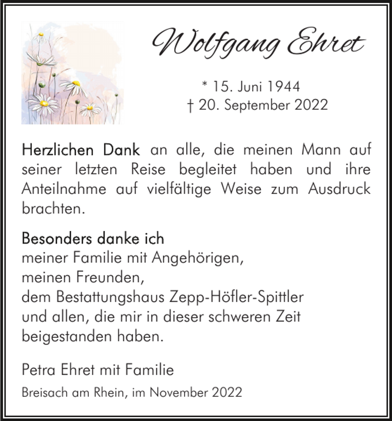 <p>Wolfgang Ehret<br />* 15. Juni 1944<br />† 20. September 2022</p><p>an alle, die meinen Mann auf<br />seiner letzten Reise begleitet haben und ihre<br />Anteilnahme auf vielfältige Weise zum Ausdruck<br />brachten.<br />meiner Familie mit Angehörigen,<br />meinen Freunden,<br />dem Bestattungshaus Zepp-Höfler-Spittler<br />und allen, die mir in dieser schweren Zeit<br />beigestanden haben.<br />Petra Ehret mit Familie<br />Breisach am Rhein, im November 2022</p>