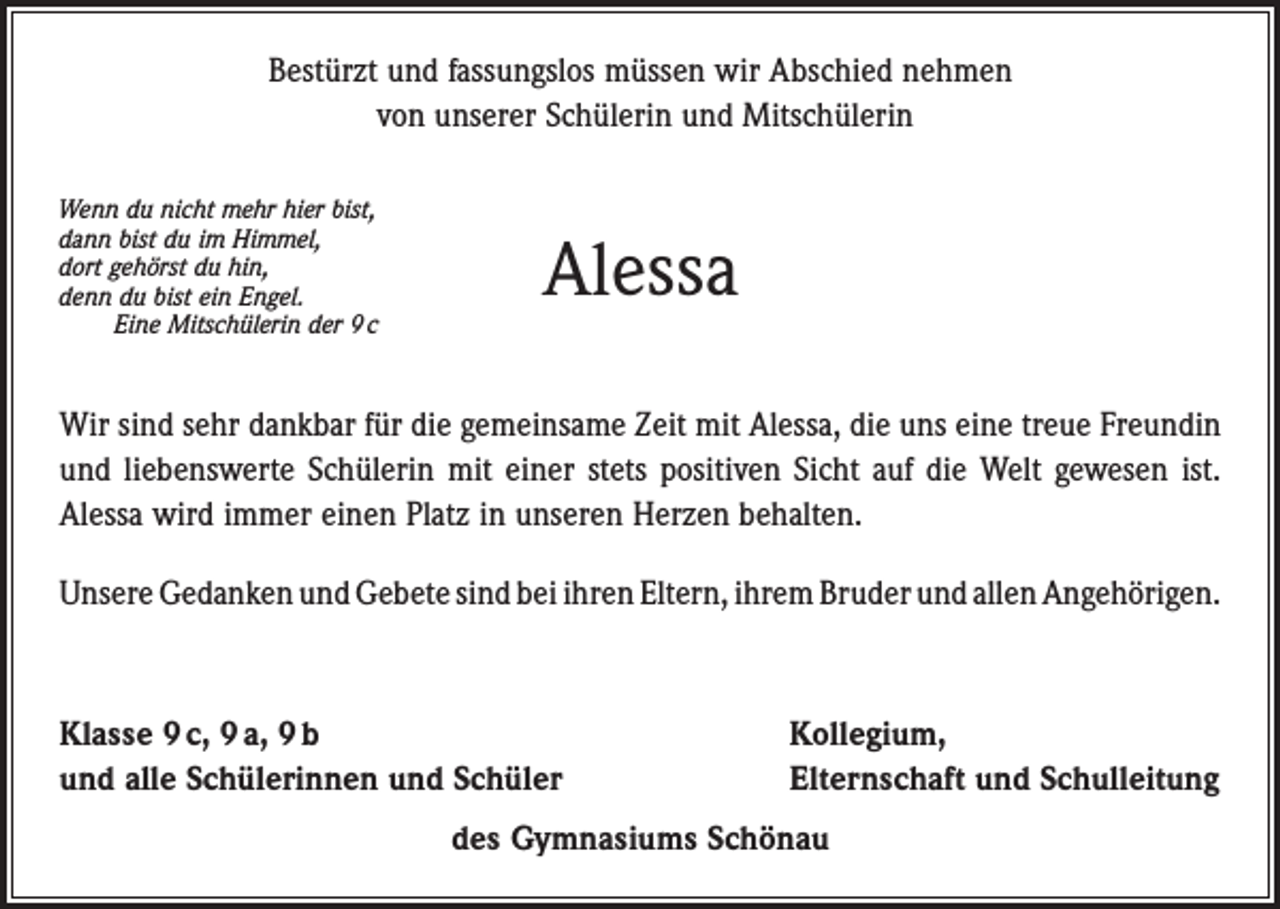 <p>Bestürzt und fassungslos müssen wir Abschied nehmen<br />von unserer Schülerin und Mitschülerin<br />Wenn du nicht mehr hier bist,<br />dann bist du im Himmel,<br />dort gehörst du hin,<br />denn du bist ein Engel.</p><p>Eine Mitschülerin der 9 c</p><p>Alessa</p><p>Wir sind sehr dankbar für die gemeinsame Zeit mit Alessa, die uns eine treue Freundin<br />und liebenswerte Schülerin mit einer stets positiven Sicht auf die Welt gewesen ist.<br />Alessa wird immer einen Platz in unseren Herzen behalten.<br />Unsere Gedanken und Gebete sind bei ihren Eltern, ihrem Bruder und allen ­Angehörigen.</p><p>Klasse 9 c, 9 a, 9 b<br />und alle Schülerinnen und Schüler</p><p>Kollegium,<br />Elternschaft und Schulleitung</p><p>des Gymnasiums Schönau</p>