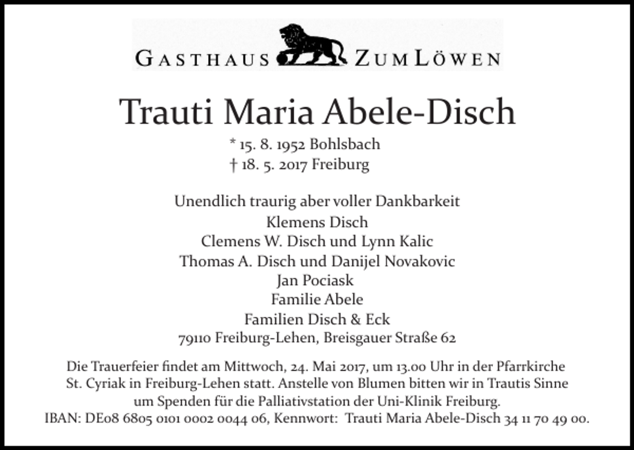 <p>Tr<br />a uti Maria<br />M ari a Abele­Disch<br />A b el e­ Di s c h<br />Trauti<br />** 115.<br />5. 8.<br />8. 11952<br />9 5 2 Bohlsbach<br />B o hl s b a c h<br />†<br />Freiburg<br />† 118.<br />8. 5.5. 22017<br />01 7 Fr<br />ei b ur g</p><p>U n e n dli c h trtraurig<br />a uri g aaber<br />b er vvoller<br />oll er Dankbarkeit<br />D a n k b ar k eit<br />Unendlich<br />Kl<br />e m e n s Disch<br />Di s c h<br />Klemens<br />Cl<br />e m e n s W.<br />W. Disch<br />Di s c h uund<br />n d Lynn<br />L y n n Kalic<br />K ali c<br />Clemens<br />TThomas<br />h o m a s A.<br />A. Disch<br />Di s c h uund<br />n d Danijel<br />D a nij el Novakovic<br />N o v a k o vi c<br />JJan<br />a n Pociask<br />P o ci a s k<br />FFamilie<br />a mili e Abele<br />A b el e<br />F a mili e n Disch<br />Di s c h &amp;<br />&amp; Eck<br />Ec k<br />Familien<br />779110<br />911 0 Freiburg­Lehen,<br />Fr ei b ur g­ L e h e n, Breisgauer<br />B r ei s g a u er Straße<br />Str a ß e<br />Di e TrTrauerfeier<br />Die<br />a u erf ei er ﬁﬁndet<br />n d et aam<br />m Mittwoch,<br />Mitt w o c h, 24.<br />2 4. Mai<br />M ai 2017,<br />2 01 7, um<br />u m 13.00<br />1 3. Uhr<br />U hr in<br />i n der<br />d er Pfarrkirche<br />Pfarr kir c h e<br />St.<br />C yri a k iin<br />n Freiburg­Lehen<br />Fr ei b ur g­ L e h e n st<br />att. Anstelle<br />A n st ell e vvon<br />o n Blumen<br />Bl u m e n bitten<br />bitt e n wir<br />wir in<br />i n Trautis<br />Tra uti s Sinne<br />Si n n e<br />St. Cyriak<br />statt.<br />u m SSpenden<br />p e n d e n ffür<br />ür di<br />e PPalliativstation<br />al li ati v st ati o n der<br />d er Uni­Klinik<br />U ni­ Klini k Fr<br />ei b ur g.<br />um<br />die<br />Freiburg.<br />IBAN:<br />11 70<br />I B A N: DE08<br />D E 0 8 6805<br />6 8 0 5 01 0002<br />0 2 00044<br />0 006,<br />6, Kennwort:<br />K e n n w ort : Trauti<br />Tr a uti Maria<br />M ari a Abele­Disch<br />A b el e­ Dis c h 34<br />3 4 11<br />7 0 49<br />4 9 00.<br />.</p>