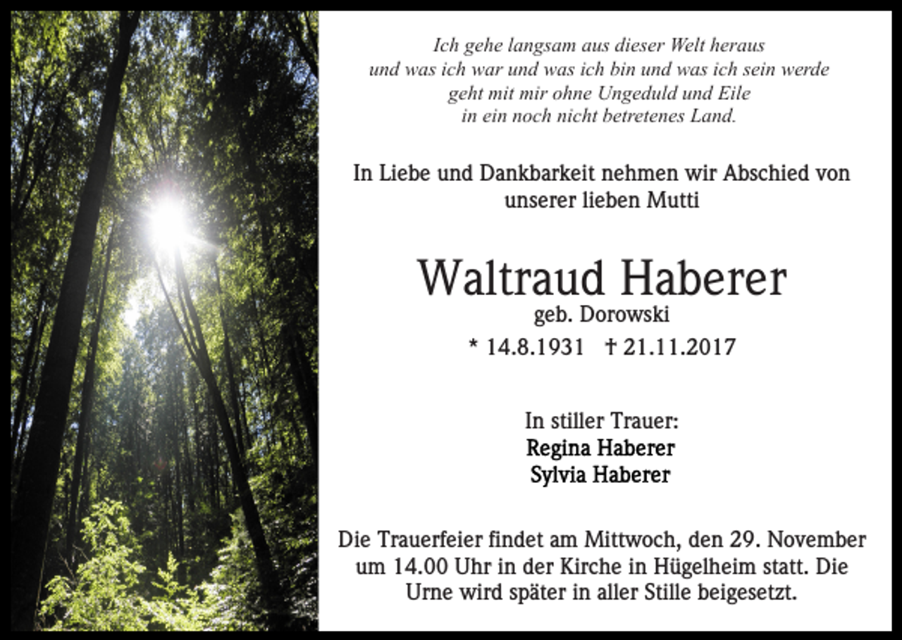 <p>IIch<br />c h gehe<br />g e h e llangsam<br />a n gs a m aus<br />a us dieser<br />di es er Welt<br />Welt heraus<br />h er a us<br />uund<br />n d was<br />w as iich<br />c h war<br />w ar uund<br />n d was<br />w as ich<br />i c h bin<br />bi n und<br />u n d was<br />w as ich<br />i c h sein<br />s ei n wwerde<br />er d e<br />g e ht mit<br />mit mir<br />mir oohne<br />h n e Ungeduld<br />U n g e d u l d und<br />u n d Eile<br />Eil e<br />geht<br />in<br />i n ein<br />ei n noch<br />n o c h nicht<br />ni c ht betretenes<br />b etr et e nes Land.<br />L a n d.</p><p>IInn Liebe<br />Li e b e und<br />u n d Dankbarkeit<br />D a n k b ar k eit nehmen<br />n e h m e n wir<br />wir Abschied<br />A bs c hi e d von<br />von<br />uunserer<br />ns er er lilieben<br />e b e n Mutti<br />M utti</p><p>W altr a u d HHaberer<br />a b er er<br />Waltraud<br />geb.<br />g e b. Dorowski<br />D or o ws ki<br />** 14.8.193 4. 8. 1 9 3 1 †<br />† 21.11.2017<br />2 1. . 2 0 1 7<br />In<br />I n stiller<br />still er Trauer:<br />Tr a u er:</p><p>Di<br />Die<br />e Tr<br />Trauerfeier<br />a u erf ei er fifindet<br />n d et aam<br />m Mittwoch,<br />Mitt w o c h, den<br />d e n 29.<br />2 9. November<br />N o ve m b er<br />u m 14.00<br />1 4. Uhr<br />U hr iin<br />n dder<br />er Kirche<br />Kir c h e iinn Hügelheim<br />H ü g el h ei m st<br />att. Die<br />Di e<br />um<br />statt.<br />Urne<br />aller<br />Ur<br />n e wird<br />wir d sspäter<br />p ät er i in<br />n all<br />er Stille<br />Still e beigesetzt.<br />b ei g es et zt.</p>