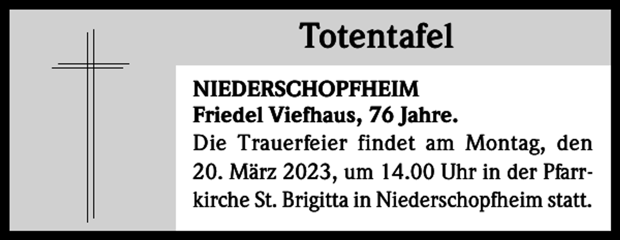 <p>Totentafel<br />Totentafel<br />NIEDERSCHOPFHEIM<br />Friedel Viefhaus, 76 Jahre.<br />Die Trauerfeier findet am Montag, den<br />20. März 2023, um 14.00 Uhr in der Pfarrkirche St. Brigitta in Niederschopfheim statt.</p>