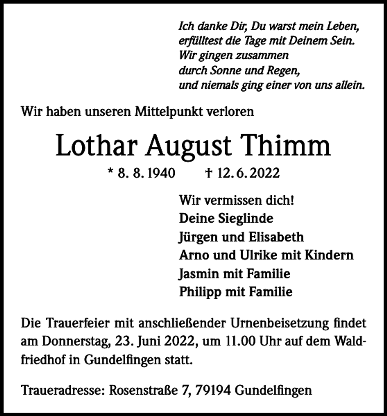 <p>Ich danke Dir, Du warst mein Leben,<br />erfülltest die Tage mit Deinem Sein.<br />Wir gingen zusammen<br />durch Sonne und Regen,<br />und niemals ging einer von uns allein.</p><p>Wir haben unseren Mittelpunkt verloren</p><p>Lothar August Thimm<br />* 8. 8. 1940 † 12. 6. 2022<br />Wir vermissen dich!<br />Deine Sieglinde<br />Jürgen und Elisabeth<br />Arno und Ulrike mit Kindern<br />Jasmin mit Familie<br />Philipp mit Familie<br />Die Trauerfeier mit anschließender Urnenbeisetzung findet<br />am Donnerstag, 23. Juni 2022, um 11.00 Uhr auf dem Waldfriedhof in Gundelfingen statt.<br />Traueradresse: Rosenstraße 7, 79194 Gundelfingen</p>