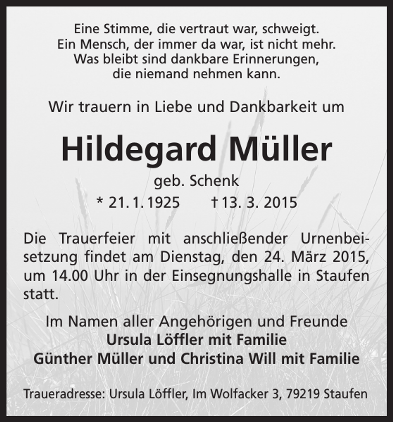 <p>Eine Stimme, die vertraut war, schweigt.<br />Ein Mensch, der immer da war, ist nicht mehr.<br />Was bleibt sind dankbare Erinnerungen,<br />die niemand nehmen kann.</p><p>Wir trauern in Liebe und Dankbarkeit um</p><p>Hildegard Müller<br />geb. Schenk<br />* 21. 1. 1925 † 13. 3. 2015<br />Die Trauerfeier mit anschließender Urnenbei­<br />setzung findet am Dienstag, den 24. März 2015,<br />um 14.00 Uhr in der Einsegnungshalle in Staufen<br />statt.<br />Im Namen aller Angehörigen und Freunde<br />Ursula Löffler mit Familie<br />Günther Müller und Christina Will mit Familie<br />Traueradresse: Ursula Löffler, Im Wolfacker 3, 79219 Staufen</p>