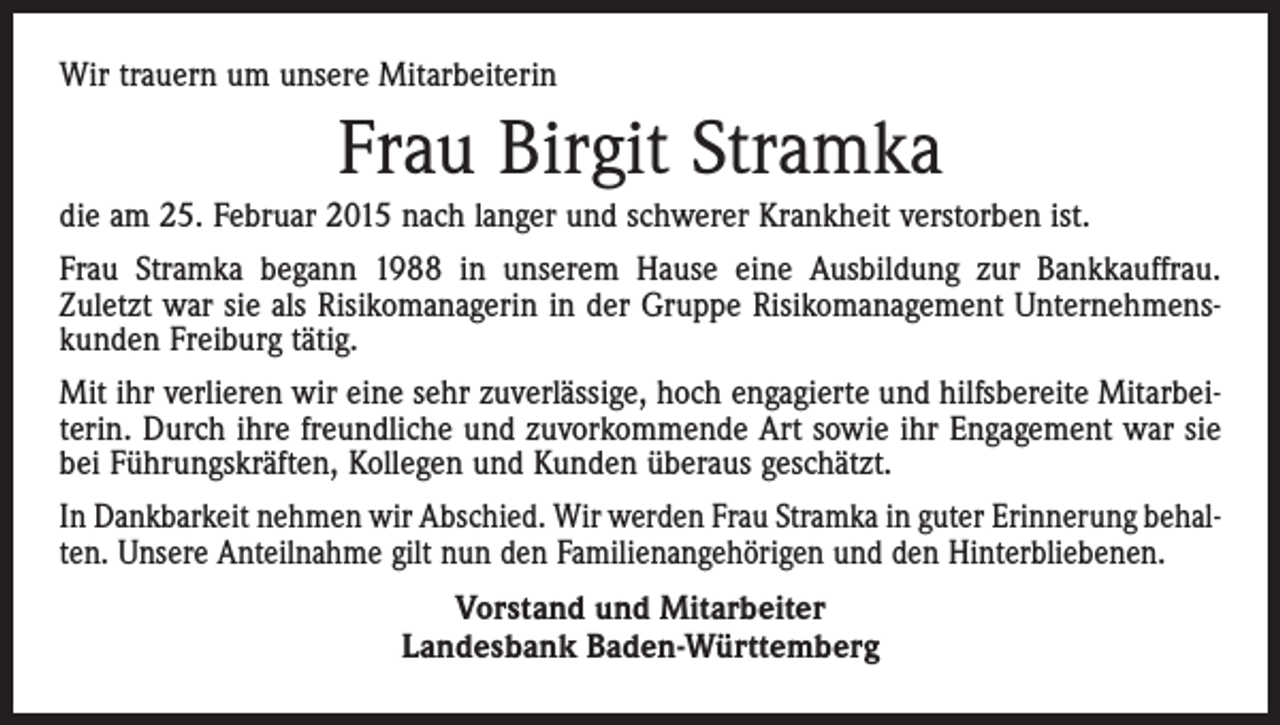<p>Wir trauern um unsere Mitarbeiterin</p><p>Frau Birgit Stramka<br />die am 25. Februar 2015 nach langer und schwerer Krankheit verstorben ist.<br />Frau Stramka begann 1988 in unserem Hause eine Ausbildung zur Bankkauffrau.<br />Zuletzt war sie als Risikomanagerin in der Gruppe Risikomanagement Unternehmenskunden ­Freiburg tätig.<br />Mit ihr verlieren wir eine sehr zuverlässige, hoch engagierte und hilfsbereite Mitarbeiterin. Durch ihre freundliche und zuvorkommende Art sowie ihr Engagement war sie<br />bei Führungskräften, Kollegen und Kunden überaus geschätzt.<br />In Dankbarkeit nehmen wir Abschied. Wir werden Frau Stramka in guter Erinnerung behalten. Unsere Anteilnahme gilt nun den Familienangehörigen und den Hinterbliebenen.<br />Vorstand und Mitarbeiter<br />Landesbank Baden-Württemberg</p>