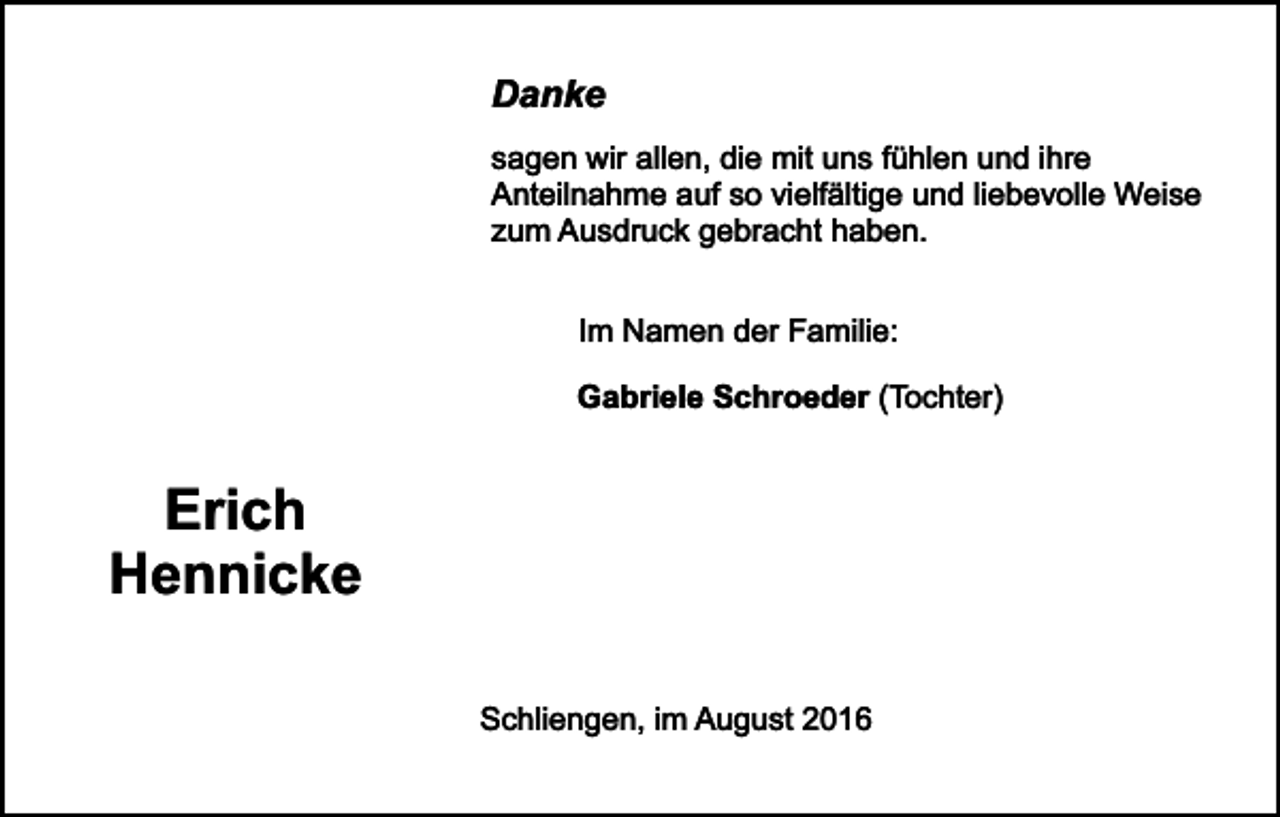 <p>Danke</p><p>sagen wir allen, die mit uns fühlen und ihre<br />Anteilnahme auf so vielfältige und liebevolle Weise<br />zum Ausdruck gebracht haben.<br />Im Namen der Familie:<br />Gabriele Schroeder (Tochter)</p><p>Erich<br />Hennicke<br />Schliengen, im August 2016</p>