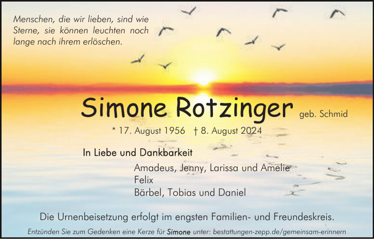 <p>Menschen, die wir lieben, sind wie<br />Sterne, sie können leuchten noch<br />lange nach ihrem erlöschen.</p><p>Simone Rotzinger</p><p>geb. Schmid</p><p>* 17. August 1956 † 8. August 2024</p><p>Amadeus, Jenny, Larissa und Amelie<br />Felix<br />Bärbel, Tobias und Daniel<br />Die Urnenbeisetzung erfolgt im engsten Familien- und Freundeskreis.<br />Entzünden Sie zum Gedenken eine Kerze für</p><p>unter: bestattungen-zepp.de/gemeinsam-erinnern</p>