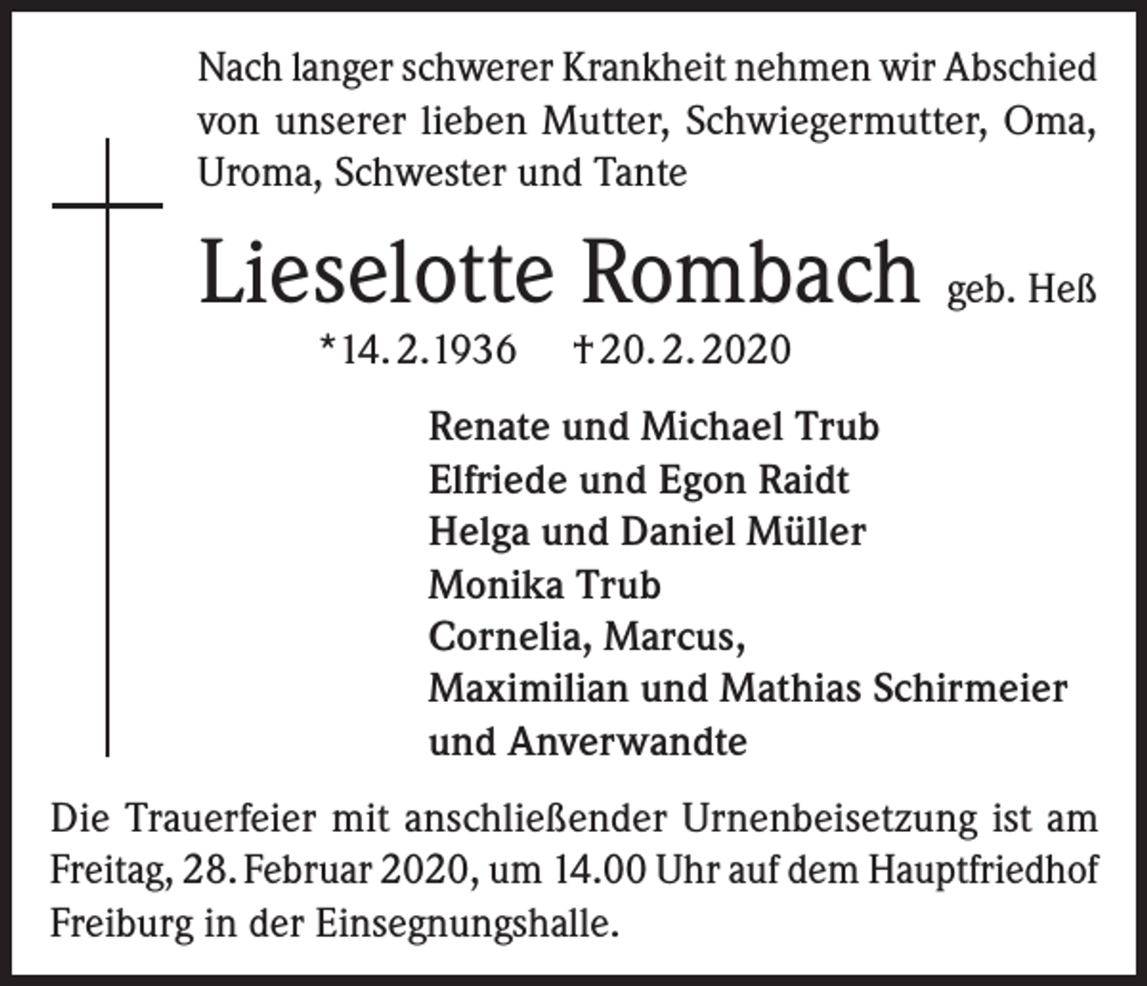 <p>Nach langer schwerer Krankheit nehmen wir Abschied<br />von unserer lieben Mutter, Schwiegermutter, Oma,<br />Uroma, Schwester und Tante</p><p>Lieselotte Rombach geb. Heß<br />*14. 2.1936</p><p>† 20. 2. 2020</p><p>Renate und Michael Trub<br />Elfriede und Egon Raidt<br />Helga und Daniel Müller<br />Monika Trub<br />Cornelia, Marcus,<br />Maximilian und Mathias Schirmeier<br />und Anverwandte</p><p>Die Trauerfeier mit anschließender Urnenbeisetzung ist am<br />Freitag, 28. Februar 2020, um 14.00 Uhr auf dem Hauptfriedhof<br />Freiburg in der Einsegnungshalle.</p>