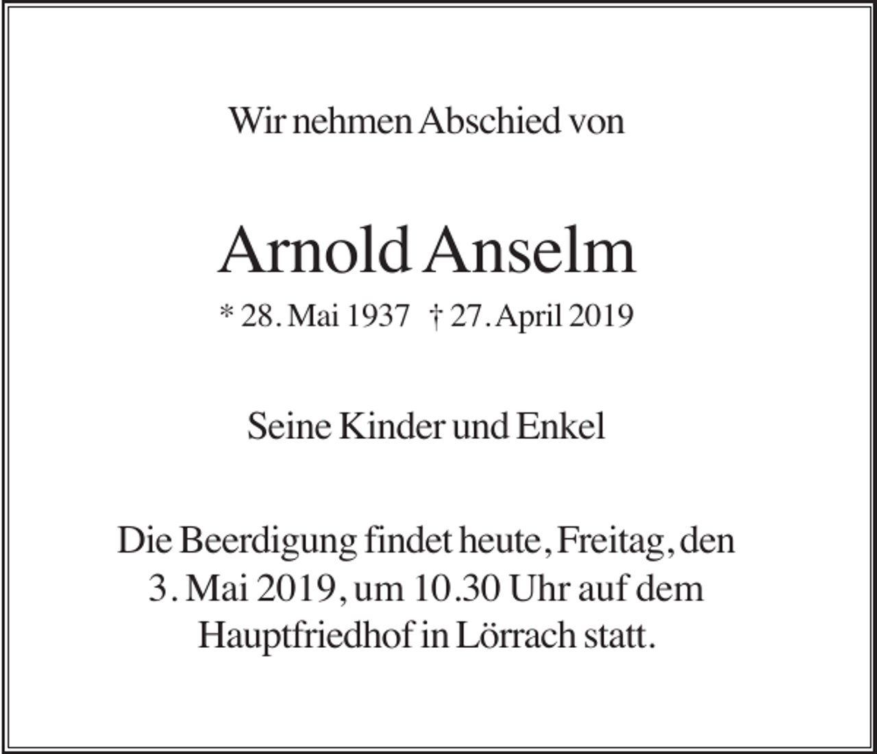 <p>Wir nehmen Abschied von</p><p>Arnold Anselm<br />* 28. Mai 1937 † 27. April 2019</p><p>Seine Kinder und Enkel<br />Die Beerdigung findet heute, Freitag, den<br />3. Mai 2019, um 10.30 Uhr auf dem<br />Hauptfriedhof in Lörrach statt.</p>