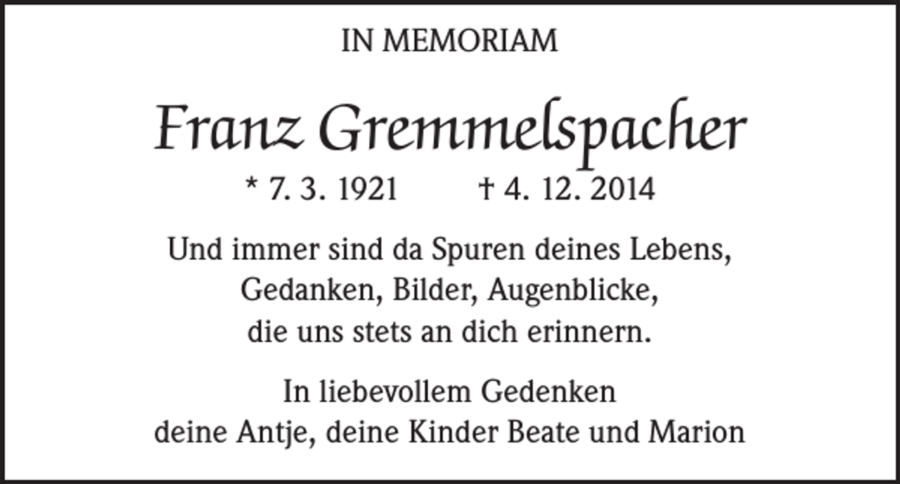 <p>IN MEMORIAM</p><p>Franz Gremmelspacher<br />* 7. 3. 1921</p><p>† 4. 12. 2014</p><p>Und immer sind da Spuren deines Lebens,<br />Gedanken, Bilder, Augenblicke,<br />die uns stets an dich erinnern.<br />In liebevollem Gedenken<br />deine Antje, deine Kinder Beate und Marion</p>