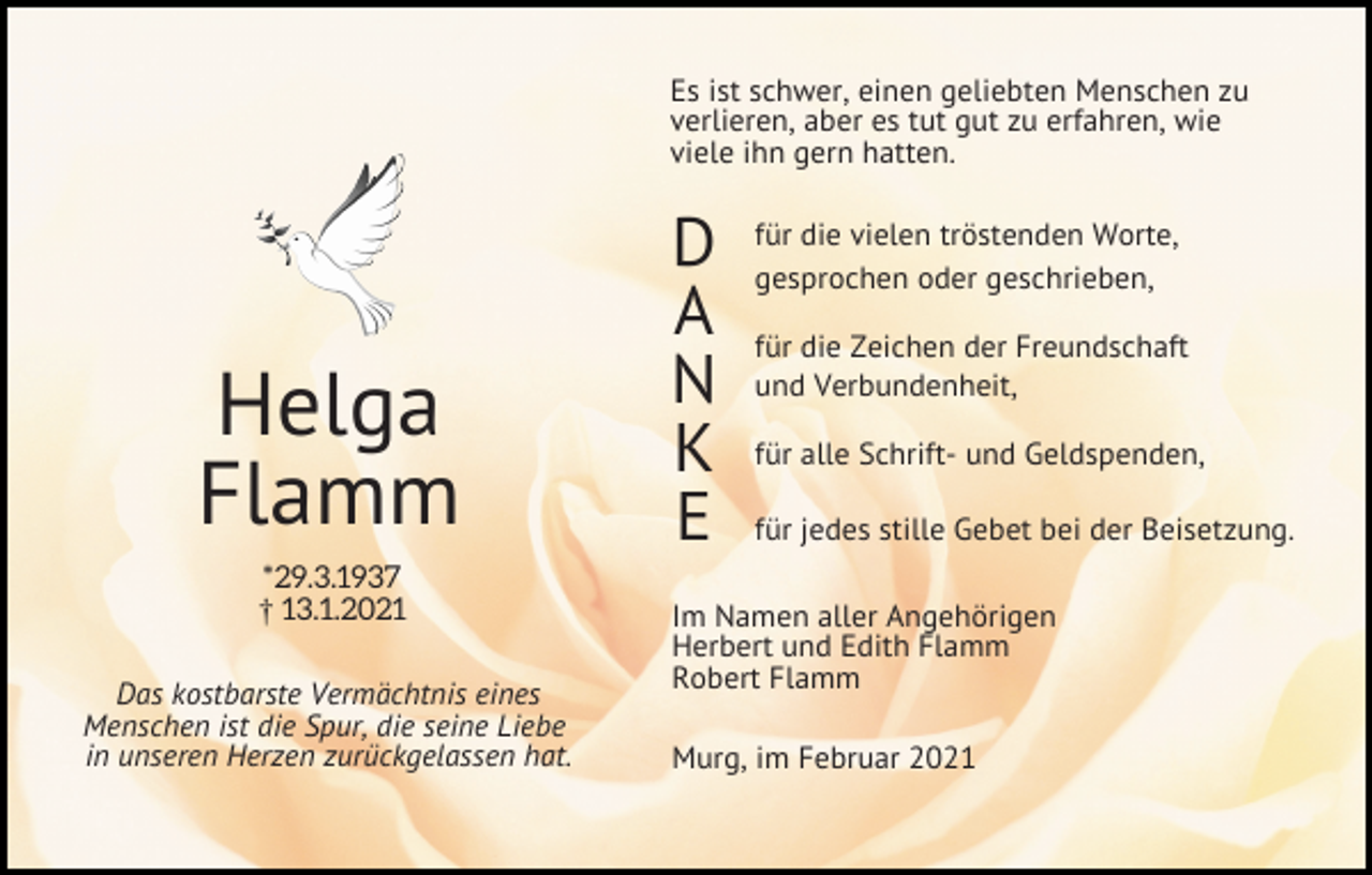 <p>Es ist schwer, einen geliebten Menschen zu<br />verlieren, aber es tut gut zu erfahren, wie<br />viele ihn gern hatten.</p><p>Helga<br />Flamm<br />*29.3.1937<br />£ 13.1.2021<br />Das kostbarste Vermächtnis eines<br />Menschen ist die Spur, die seine Liebe<br />in unseren Herzen zurückgelassen hat.</p><p>D<br />A<br />N<br />K<br />E</p><p>für die vielen tröstenden Worte,<br />gesprochen oder geschrieben,<br />für die Zeichen der Freundschaft<br />und Verbundenheit,<br />für alle Schrift- und Geldspenden,<br />für jedes stille Gebet bei der Beisetzung.</p><p>Im Namen aller Angehörigen<br />Herbert und Edith Flamm<br />Robert Flamm<br />Murg, im Februar 2021</p>