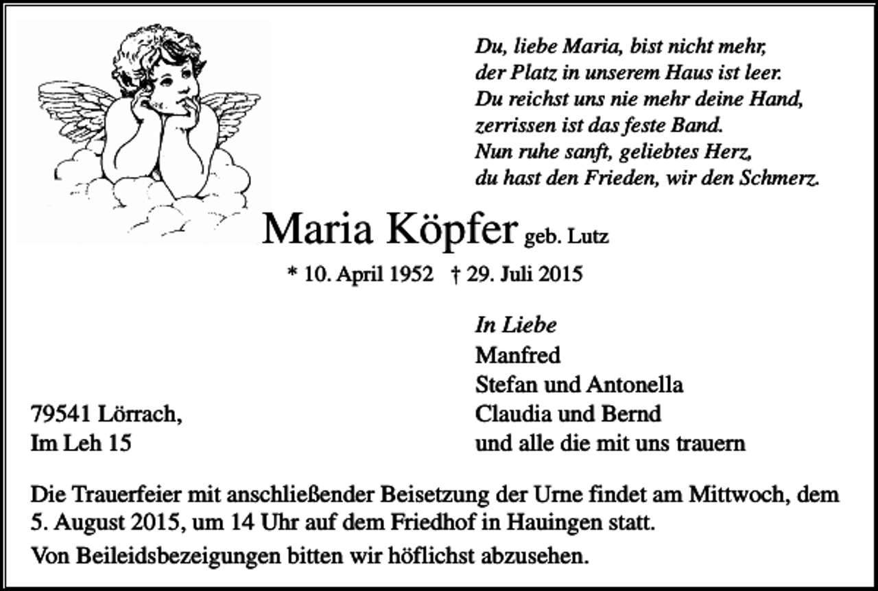 <p>Du, liebe Maria, bist nicht mehr,<br />der Platz in unserem Haus ist leer.<br />Du reichst uns nie mehr deine Hand,<br />zerrissen ist das feste Band.<br />Nun ruhe sanft, geliebtes Herz,<br />du hast den Frieden, wir den Schmerz.</p><p>Maria Köpfer geb. Lutz<br />* 10. April 1952 † 29. Juli 2015</p><p>79541 Lörrach,<br />Im Leh 15</p><p>In Liebe<br />Manfred<br />Stefan und Antonella<br />Claudia und Bernd<br />und alle die mit uns trauern</p><p>Die Trauerfeier mit anschließender Beisetzung der Urne findet am Mittwoch, dem<br />5. August 2015, um 14 Uhr auf dem Friedhof in Hauingen statt.<br />Von Beileidsbezeigungen bitten wir höflichst abzusehen.</p>