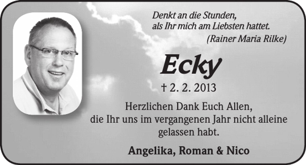<p>Denkt an die Stunden,<br />als Ihr mich am Liebsten hattet.<br />(Rainer Maria Rilke)</p><p>Ecky</p><p>† 2. 2. 2013<br />Herzlichen Dank Euch Allen,<br />die Ihr uns im vergangenen Jahr nicht alleine<br />gelassen habt.<br />Angelika, Roman &amp; Nico</p>