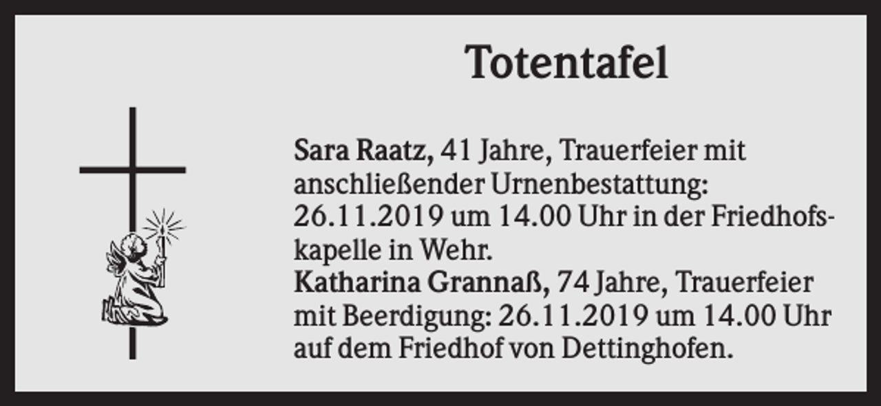 <p>Totentafel<br />Sara Raatz, 41 Jahre, Trauerfeier mit<br />anschließender Urnenbestattung:<br />26.11.2019 um 14.00 Uhr in der Friedhofskapelle in Wehr.<br />Katharina Grannaß, 74 Jahre, Trauerfeier<br />mit Beerdigung: 26.11.2019 um 14.00 Uhr<br />auf dem Friedhof von Dettinghofen.</p>