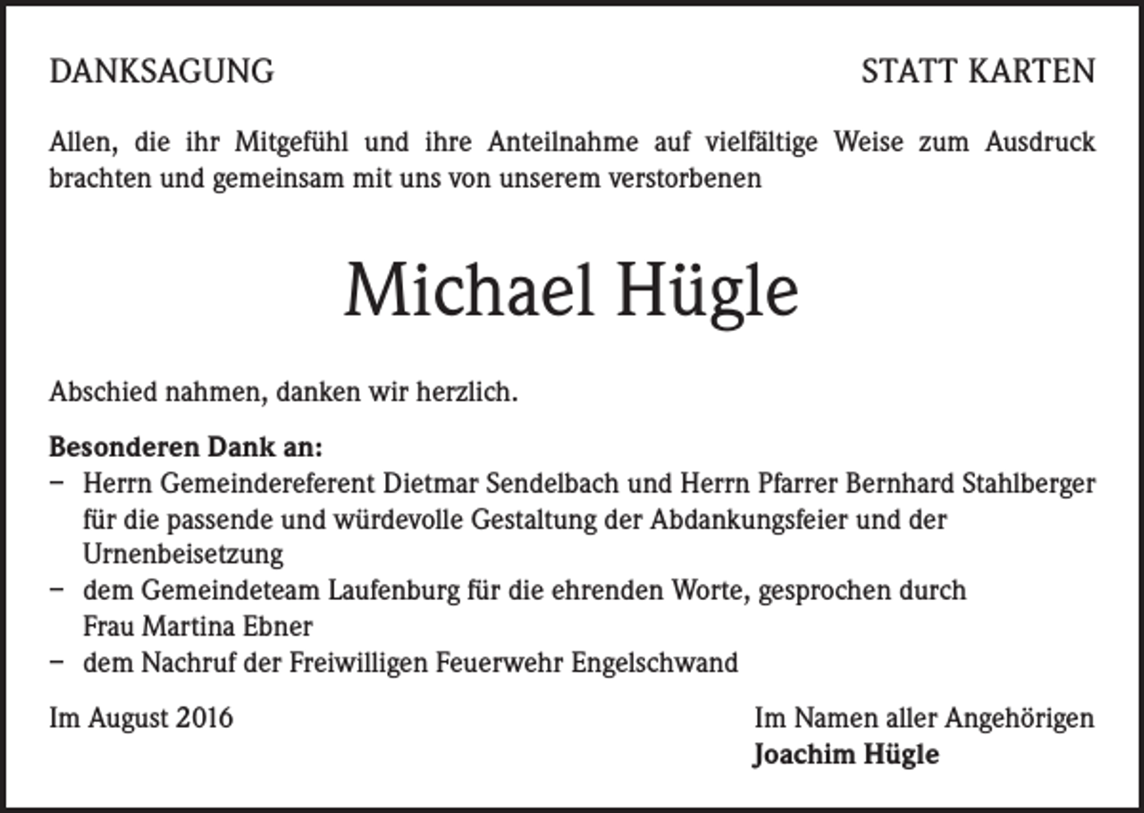 <p>DANKSAGUNG</p><p>STATT KARTEN</p><p>Allen, die ihr Mitgefühl und ihre Anteilnahme auf vielfältige Weise zum Ausdruck<br />brachten und gemeinsam mit uns von unserem verstorbenen</p><p>Michael Hügle<br />Abschied nahmen, danken wir herzlich.<br />Besonderen Dank an:<br />– Herrn Gemeindereferent Dietmar Sendelbach und Herrn Pfarrer Bernhard Stahlberger<br />für die passende und würdevolle Gestaltung der Abdankungsfeier und der</p><p>Urnenbeisetzung<br />– dem Gemeindeteam Laufenburg für die ehrenden Worte, gesprochen durch<br />Frau Martina Ebner<br />– dem Nachruf der Freiwilligen Feuerwehr Engelschwand<br />Im August 2016 Im Namen aller Angehörigen<br />Joachim Hügle</p>