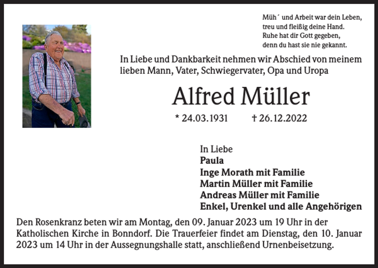 <p>Müh´ und Arbeit war dein Leben,<br />treu und fleißig deine Hand.<br />Ruhe hat dir Gott gegeben,<br />denn du hast sie nie gekannt.</p><p>In Liebe und Dankbarkeit nehmen wir Abschied von meinem<br />lieben Mann, Vater, Schwiegervater, Opa und Uropa</p><p>Alfred Müller<br />* 24.03.1931</p><p>† 26.12.2022</p><p>In Liebe<br />Paula<br />Inge Morath mit Familie<br />Martin Müller mit Familie<br />Andreas Müller mit Familie<br />Enkel, Urenkel und alle Angehörigen<br />Den Rosenkranz beten wir am Montag, den 09. Januar 2023 um 19 Uhr in der<br />Katholischen Kirche in Bonndorf. Die Trauerfeier findet am Dienstag, den 10. Januar<br />2023 um 14 Uhr in der Aussegnungshalle statt, anschließend Urnenbeisetzung.</p>