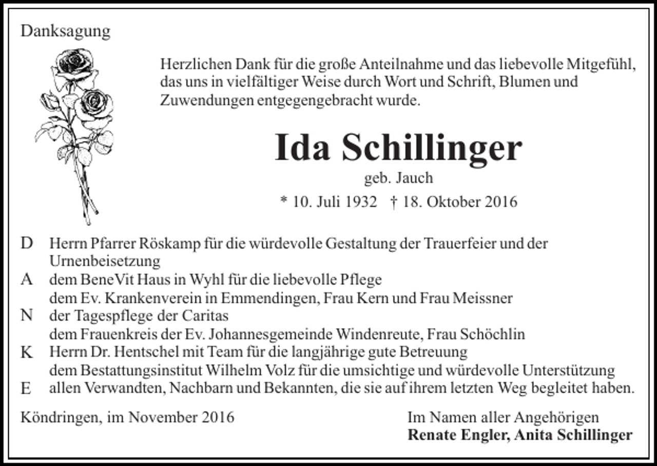 <p>Danksagung<br />Herzlichen Dank für die große Anteilnahme und das liebevolle Mitgefühl,<br />das uns in vielfältiger Weise durch Wort und Schrift, Blumen und<br />Zuwendungen entgegengebracht wurde.</p><p>Ida Schillinger<br />geb. Jauch<br />* 10. Juli 1932 † 18. Oktober 2016</p><p>D Herrn Pfarrer Röskamp für die würdevolle Gestaltung der Trauerfeier und der<br />Urnenbeisetzung</p><p>A dem BeneVit Haus in Wyhl für die liebevolle Pflege</p><p>dem Ev. Krankenverein in Emmendingen, Frau Kern und Frau Meissner</p><p>N der Tagespflege der Caritas</p><p>dem Frauenkreis der Ev. Johannesgemeinde Windenreute, Frau Schöchlin</p><p>K Herrn Dr. Hentschel mit Team für die langjährige gute Betreuung</p><p>dem Bestattungsinstitut Wilhelm Volz für die umsichtige und würdevolle Unterstützung</p><p>E allen Verwandten, Nachbarn und Bekannten, die sie auf ihrem letzten Weg begleitet haben.<br />Köndringen, im November 2016</p><p>Im Namen aller Angehörigen<br />Renate Engler, Anita Schillinger</p>