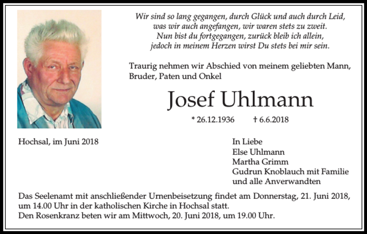 <p>Wir sind so lang gegangen, durch Glück und auch durch Leid,<br />was wir auch angefangen, wir waren stets zu zweit.<br />Nun bist du fortgegangen, zurück bleib ich allein,<br />jedoch in meinem Herzen wirst Du stets bei mir sein.<br />Traurig nehmen wir Abschied von meinem geliebten Mann,<br />Bruder, Paten und Onkel</p><p>Josef Uhlmann<br />* 26.12.1936<br />Hochsal, im Juni 2018</p><p>† 6.6.2018</p><p>In Liebe<br />Else Uhlmann<br />Martha Grimm<br />Gudrun Knoblauch mit Familie<br />und alle Anverwandten</p><p>Das Seelenamt mit anschließender Urnenbeisetzung findet am Donnerstag, 21. Juni 2018,<br />um 14.00 Uhr in der katholischen Kirche in Hochsal statt.<br />Den Rosenkranz beten wir am Mittwoch, 20. Juni 2018, um 19.00 Uhr.</p>