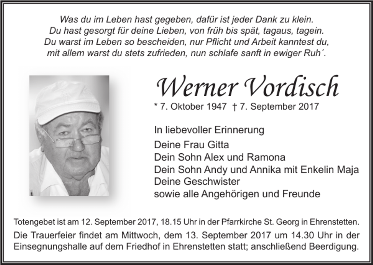 <p>Was du im Leben hast gegeben, dafür ist jeder Dank zu klein.<br />Du hast gesorgt für deine Lieben, von früh bis spät, tagaus, tagein.<br />Du warst im Leben so bescheiden, nur Pflicht und Arbeit kanntest du,<br />mit allem warst du stets zufrieden, nun schlafe sanft in ewiger Ruh´.</p><p>Werner Vordisch<br />* 7. Oktober 1947 † 7. September 2017</p><p>In liebevoller Erinnerung<br />Deine Frau Gitta<br />Dein Sohn Alex und Ramona<br />Dein Sohn Andy und Annika mit Enkelin Maja<br />Deine Geschwister<br />sowie alle Angehörigen und Freunde<br />Totengebet ist am 12. September 2017, 18.15 Uhr in der Pfarrkirche St. Georg in Ehrenstetten.</p><p>Die Trauerfeier findet am Mittwoch, dem 13. September 2017 um 14.30 Uhr in der<br />Einsegnungshalle auf dem Friedhof in Ehrenstetten statt; anschließend Beerdigung.</p>