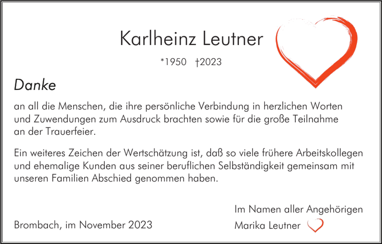 <p>Karlheinz Leutner<br />*1950 †2023</p><p>an all die Menschen, die ihre persönliche Verbindung in herzlichen Worten<br />und Zuwendungen zum Ausdruck brachten sowie für die große Teilnahme<br />an der Trauerfeier.<br />Ein weiteres Zeichen der Wertschätzung ist, daß so viele frühere Arbeitskollegen<br />und ehemalige Kunden aus seiner beruflichen Selbständigkeit gemeinsam mit<br />unseren Familien Abschied genommen haben.<br />Im Namen aller Angehörigen<br />Brombach, im November 2023</p><p>Marika Leutner</p>