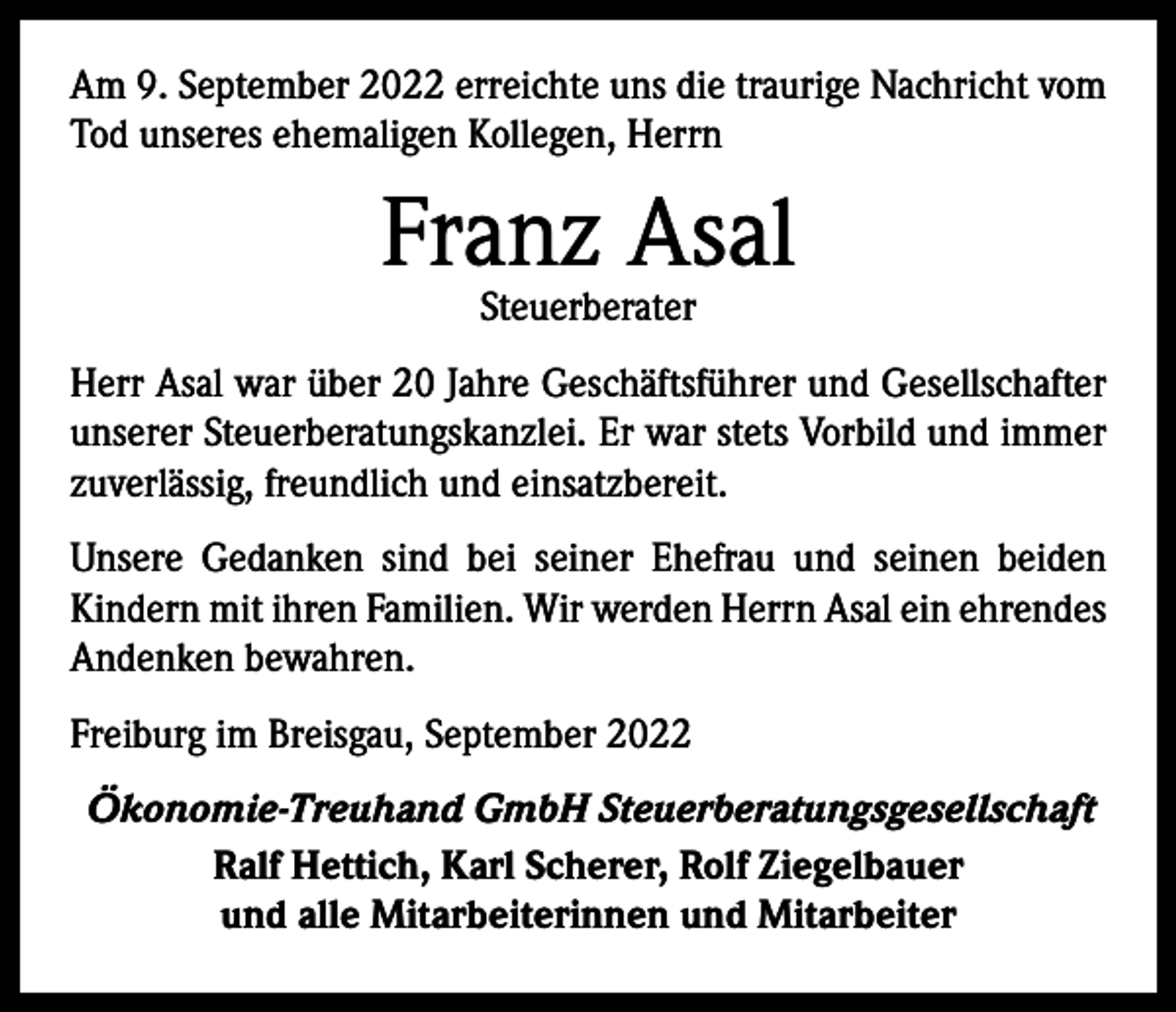 <p>Am 9. September 2022 erreichte uns die traurige Nachricht vom<br />Tod unseres ehemaligen Kollegen, Herrn</p><p>Franz Asal<br />Steuerberater</p><p>Herr Asal war über 20 Jahre Geschäftsführer und Gesellschafter<br />unserer Steuerberatungskanzlei. Er war stets Vorbild und immer<br />zuverlässig, freundlich und einsatzbereit.<br />Unsere Gedanken sind bei seiner Ehefrau und seinen beiden<br />Kindern mit ihren Familien. Wir werden Herrn Asal ein ehrendes<br />Andenken bewahren.<br />Freiburg im Breisgau, September 2022<br />Ökonomie-Treuhand GmbH Steuerberatungsgesellschaft<br />Ralf Hettich, Karl Scherer, Rolf Ziegelbauer<br />und alle Mitarbeiterinnen und Mitarbeiter</p>