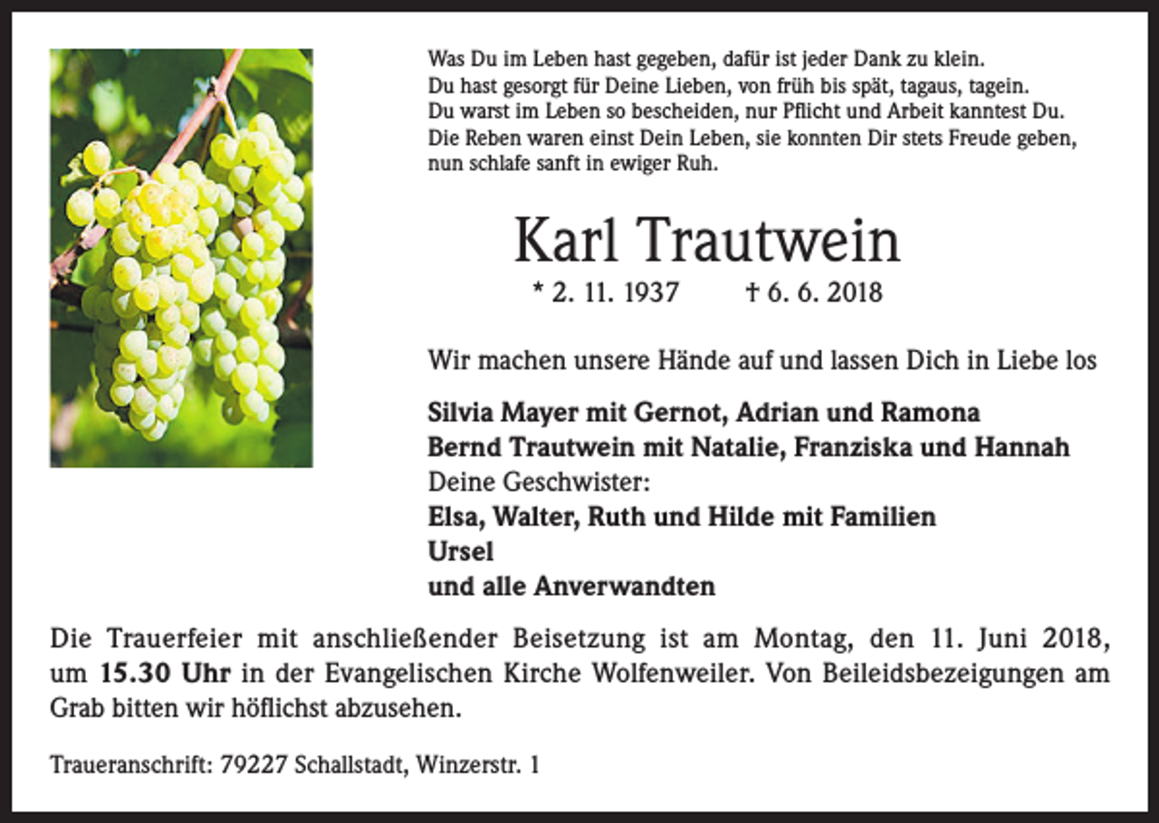 <p>Was Du im Leben hast gegeben, dafür ist jeder Dank zu klein.<br />Du hast gesorgt für Deine Lieben, von früh bis spät, tagaus, tagein.<br />Du warst im Leben so bescheiden, nur Pflicht und Arbeit kanntest Du.<br />Die Reben waren einst Dein Leben, sie konnten Dir stets Freude geben,<br />nun schlafe sanft in ewiger Ruh.</p><p>Karl Trautwein<br />* 2. 11. 1937</p><p>† 6. 6. 2018</p><p>Wir machen unsere Hände auf und lassen Dich in Liebe los<br />Silvia Mayer mit Gernot, Adrian und Ramona<br />Bernd Trautwein mit Natalie, Franziska und Hannah<br />Deine Geschwister:<br />Elsa, Walter, Ruth und Hilde mit Familien<br />Ursel<br />und alle Anverwandten<br />Die Trauerfeier mit anschließender Beisetzung ist am Montag, den 11. Juni 2018,<br />um 15.30 Uhr in der Evangelischen Kirche Wolfenweiler. Von Beileidsbezeigungen am<br />Grab bitten wir höflichst abzusehen.<br />Traueranschrift: 79227 Schallstadt, Winzerstr. 1</p>