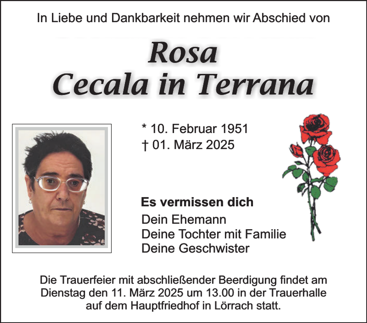 <p>In Liebe und Dankbarkeit nehmen wir Abschied von</p><p>Rosa<br />Cecala in Terrana<br />* 10. Februar 1951<br />† 01. März 2025</p><p>Es vermissen dich<br />Dein Ehemann<br />Deine Tochter mit Familie<br />Deine Geschwister<br />Die Trauerfeier mit abschließender Beerdigung findet am<br />Dienstag den 11. März 2025 um 13.00 in der Trauerhalle<br />auf dem Hauptfriedhof in Lörrach statt.</p>
