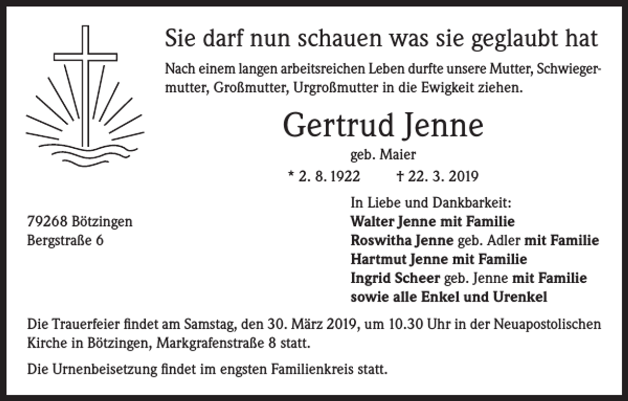<p>Sie darf nun schauen was sie geglaubt hat<br />Nach einem langen arbeitsreichen Leben durfte unsere Mutter, Schwiegermutter, Großmutter, Urgroßmutter in die Ewigkeit ziehen.</p><p>Gertrud Jenne<br />geb. Maier<br />* 2. 8. 1922<br />† 22. 3. 2019</p><p>In Liebe und Dankbarkeit:<br />79268 Bötzingen<br />Walter Jenne mit Familie<br />Bergstraße 6 Roswitha Jenne geb. Adler mit Familie<br />Hartmut Jenne mit Familie<br />Ingrid Scheer geb. Jenne mit Familie<br />sowie alle Enkel und Urenkel<br />Die Trauerfeier findet am Samstag, den 30. März 2019, um 10.30 Uhr in der Neuapostolischen<br />Kirche in Bötzingen, Markgrafenstraße 8 statt.<br />Die Urnenbeisetzung findet im engsten Familienkreis statt.</p>
