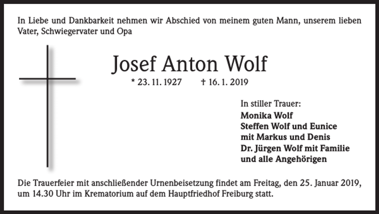 <p>In Liebe und Dankbarkeit nehmen wir Abschied von meinem guten Mann, unserem lieben<br />Vater, Schwiegervater und Opa</p><p>Josef Anton Wolf<br />* 23. 11. 1927 † 16. 1. 2019</p><p>In stiller Trauer:<br />Monika Wolf<br />Steffen Wolf und Eunice<br />mit Markus und Denis<br />Dr. Jürgen Wolf mit Familie<br />und alle Angehörigen<br />Die Trauerfeier mit anschließender Urnenbeisetzung findet am Freitag, den 25. Januar 2019,<br />um 14.30 Uhr im Krematorium auf dem Hauptfriedhof Freiburg statt.</p>