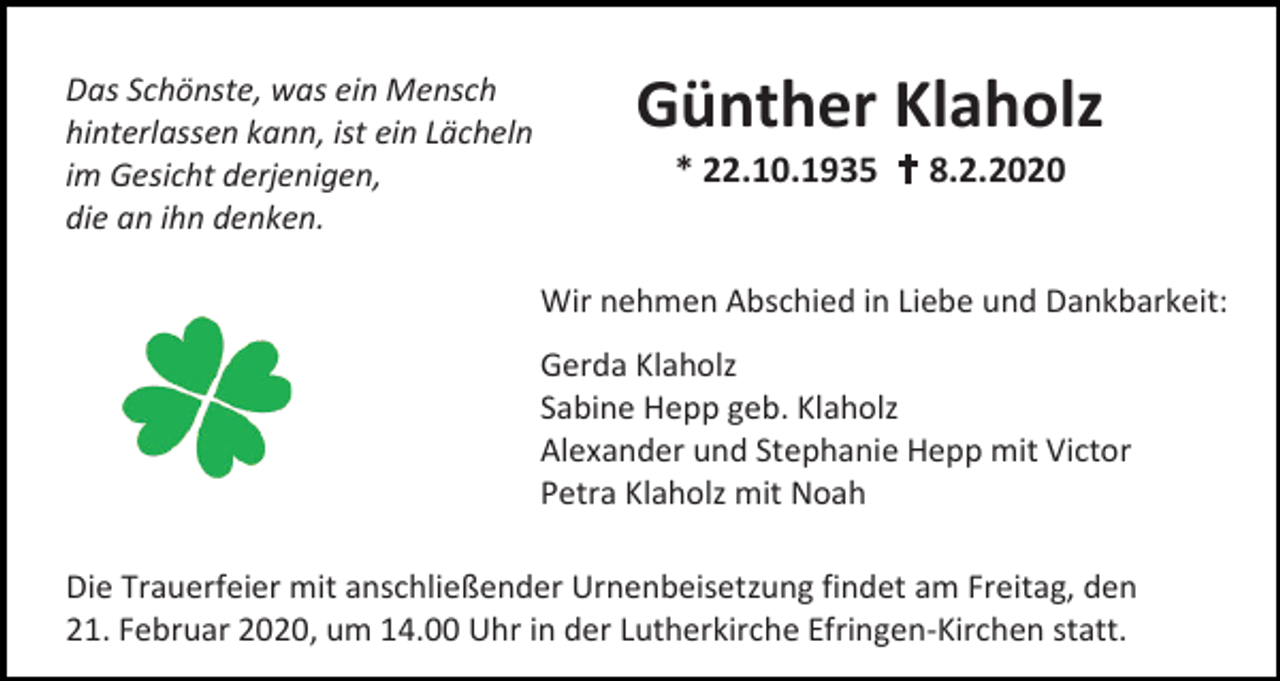 <p>Das Schönste, was ein Mensch<br />hinterlassen kann, ist ein Lächeln<br />im Gesicht derjenigen,<br />die an ihn denken.</p><p>Günther Klaholz<br />* 22.10.1935  8.2.2020</p><p>Wir nehmen Abschied in Liebe und Dankbarkeit:<br />Gerda Klaholz<br />Sabine Hepp geb. Klaholz<br />Alexander und Stephanie Hepp mit Victor<br />Petra Klaholz mit Noah<br />Die Trauerfeier mit anschließender Urnenbeisetzung findet am Freitag, den<br />21. Februar 2020, um 14.00 Uhr in der Lutherkirche Efringen-Kirchen statt.</p>