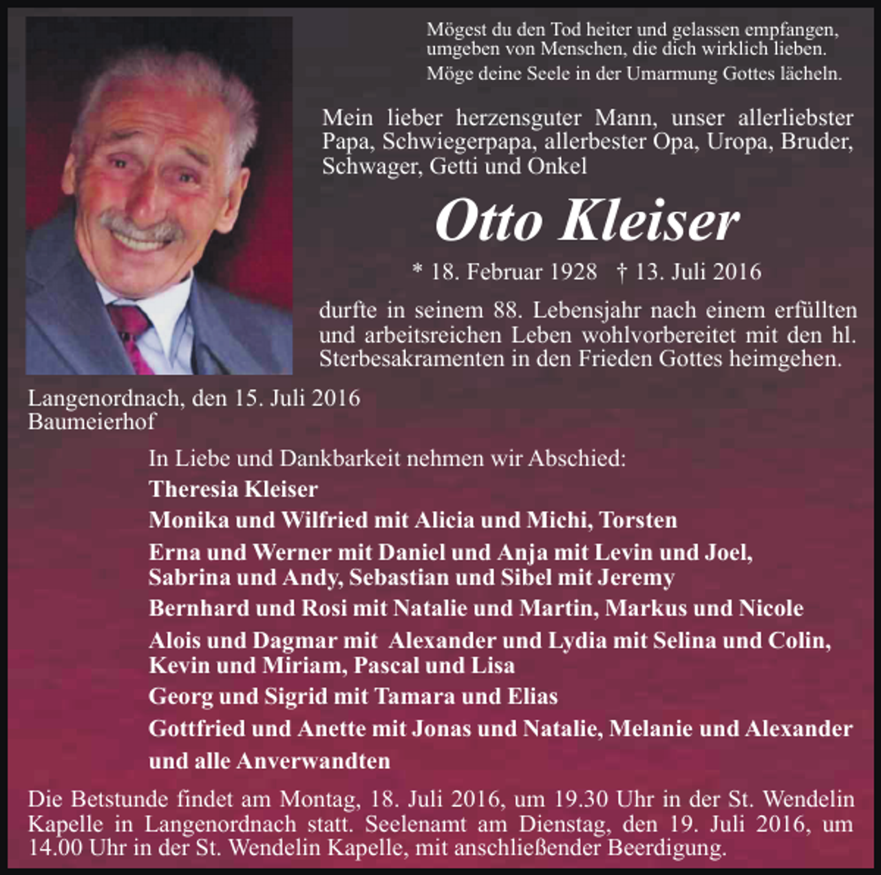 <p>Mögest du den Tod heiter und gelassen empfangen,<br />umgeben von Menschen, die dich wirklich lieben.<br />Möge deine Seele in der Umarmung Gottes lächeln.</p><p>Mein lieber herzensguter Mann, unser allerliebster<br />Papa, Schwiegerpapa, allerbester Opa, Uropa, Bruder,<br />Schwager, Getti und Onkel</p><p>Otto Kleiser<br />* 18. Februar 1928 † 13. Juli 2016<br />durfte in seinem 88. Lebensjahr nach einem erfüllten<br />und arbeitsreichen Leben wohlvorbereitet mit den hl.<br />Sterbesakramenten in den Frieden Gottes heimgehen.<br />Langenordnach, den 15. Juli 2016<br />Baumeierhof<br />In Liebe und Dankbarkeit nehmen wir Abschied:<br />Theresia Kleiser<br />Monika und Wilfried mit Alicia und Michi, Torsten<br />Erna und Werner mit Daniel und Anja mit Levin und Joel,<br />Sabrina und Andy, Sebastian und Sibel mit Jeremy<br />Bernhard und Rosi mit Natalie und Martin, Markus und Nicole<br />Alois und Dagmar mit Alexander und Lydia mit Selina und Colin,<br />Kevin und Miriam, Pascal und Lisa<br />Georg und Sigrid mit Tamara und Elias<br />Gottfried und Anette mit Jonas und Natalie, Melanie und Alexander<br />und alle Anverwandten<br />Die Betstunde findet am Montag, 18. Juli 2016, um 19.30 Uhr in der St. Wendelin<br />Kapelle in Langenordnach statt. Seelenamt am Dienstag, den 19. Juli 2016, um<br />14.00 Uhr in der St. Wendelin Kapelle, mit anschließender Beerdigung.</p>