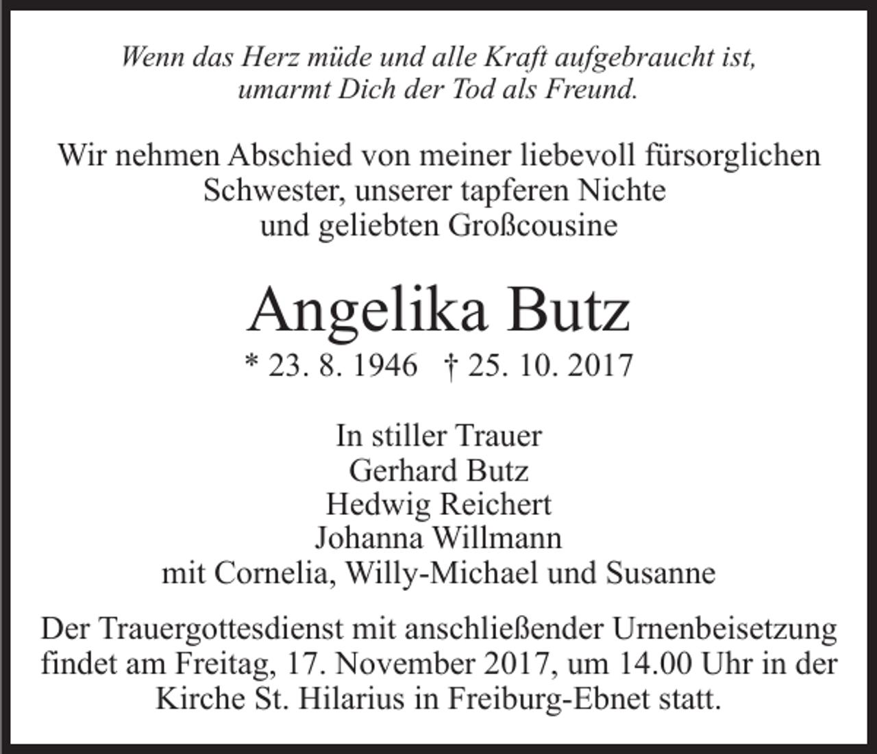 <p>We<br />n n d das<br />as HHerz<br />erz mmüde<br />ü d e u und<br />n d alle<br />all e Kraft<br />Kr aft aufgebraucht<br />a uf g e br a u c ht ist,<br />Wenn<br />als Freund.<br />uumarmt<br />m ar mt Dich<br />Di c h dder<br />er Tod<br />T o d als<br />Fr e u n d.</p><p>Wir<br />h m e n AAbschied<br />bs c hi e d v von<br />o n meiner<br />m ei n er liliebevoll<br />e b e v oll ffürsorglichen<br />ürs or g li c h e n<br />Wirn enehmen<br />SSchwester,<br />c h w est er, uunserer<br />ns er er ttapferen<br />a pf er e n Nichte<br />Ni c ht e<br />uund<br />n d ggeliebten<br />eli e bt e n Großcousine<br />Gr o ß c o usi n e</p><p>AAngelika<br />n g eli k a BButz<br />ut z</p><p>** 223.<br />3. 8.<br />9 4 6 †† 225.<br />5. 110.<br />0. 22<br />8. 11946<br />IInn stiller<br />still er Trauer<br />Tr a u er<br />Gerhard<br />G er h ar d BButz<br />ut z<br />HHedwig<br />e d wi g RReichert<br />ei c h ert<br />J o h a n n a Willmann<br />Will m a n n<br />Johanna<br />mit<br />mit CCornelia,<br />or n eli a, Willy-Michael<br />Will y- Mi c h a el und<br />u n d Susanne<br />S us a n n e<br />DDer<br />er TrTrauergottesdienst<br />a u er g ott es di e nst mit<br />m it anschließender<br />a ns c hli e ß e n d er Urnenbeisetzung<br />Ur n e n beis et z u n g<br />findet<br />fi n d et am<br />a m Freitag,<br />Fr eit a g, 17.<br />1 7. November<br />N ov e m b er 22017,<br />0 1 7, uum<br />m 114.00<br />4. Uhr<br />U hr iin<br />n dder<br />er<br />Kir c h e St.<br />ari us i in<br />n FrFreiburg-Ebnet<br />e i b ur g- E b n et statt.<br />st att.<br />Kirche<br />St. Hil<br />Hilarius</p>