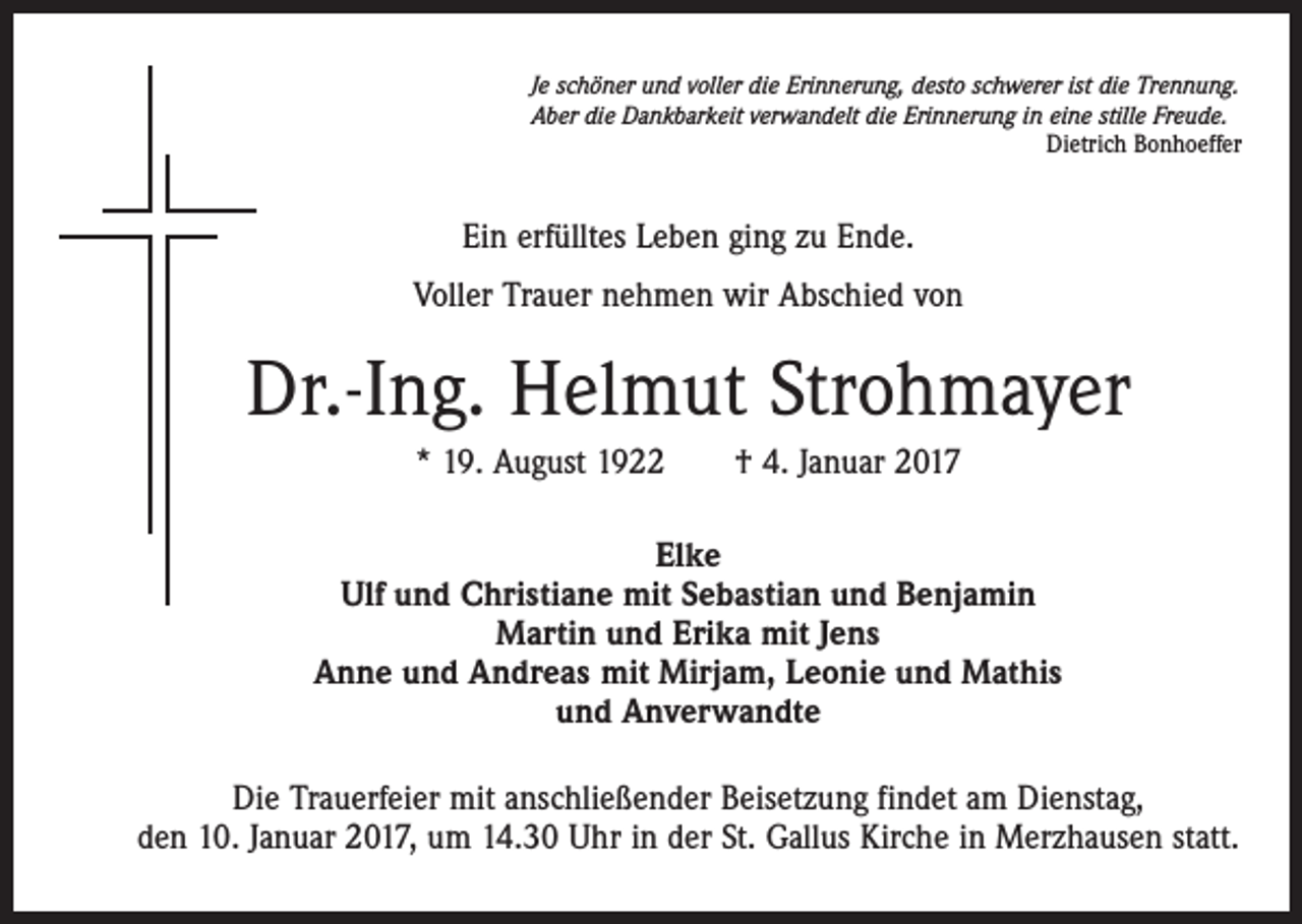 <p>Je schöner und voller die Erinnerung, desto schwerer ist die Trennung.<br />Aber die Dankbarkeit verwandelt die Erinnerung in eine stille Freude.</p><p>Dietrich Bonhoeffer</p><p>Ein erfülltes Leben ging zu Ende.<br />Voller Trauer nehmen wir Abschied von</p><p>Dr.-Ing. Helmut Strohmayer<br />* 19. August 1922 † 4. Januar 2017<br />Elke<br />Ulf und Christiane mit Sebastian und Benjamin<br />Martin und Erika mit Jens<br />Anne und Andreas mit Mirjam, Leonie und Mathis<br />und Anverwandte<br />Die Trauerfeier mit anschließender Beisetzung findet am Dienstag,<br />den 10. Januar 2017, um 14.30 Uhr in der St. Gallus Kirche in Merzhausen statt.</p>