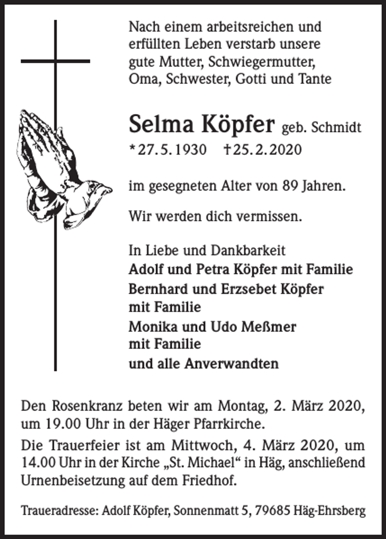 <p>Nach einem arbeitsreichen und<br />erfüllten Leben verstarb unsere<br />gute Mutter, Schwiegermutter,<br />Oma, Schwester, Gotti und Tante</p><p>Selma Köpfer geb. Schmidt<br />* 27. 5. 1930</p><p>† 25. 2. 2020</p><p>im gesegneten Alter von 89 Jahren.<br />Wir werden dich vermissen.<br />In Liebe und Dankbarkeit<br />Adolf und Petra Köpfer mit Familie<br />Bernhard und Erzsebet Köpfer<br />mit Familie<br />Monika und Udo Meßmer<br />mit Familie<br />und alle Anverwandten<br />Den Rosenkranz beten wir am Montag, 2. März 2020,<br />um 19.00 Uhr in der Häger Pfarrkirche.<br />Die Trauerfeier ist am Mittwoch, 4. März 2020, um<br />14.00 Uhr in der Kirche „St. Michael“ in Häg, anschließend<br />Urnenbeisetzung auf dem Friedhof.<br />Traueradresse: Adolf Köpfer, Sonnenmatt 5, 79685 Häg-Ehrsberg</p>