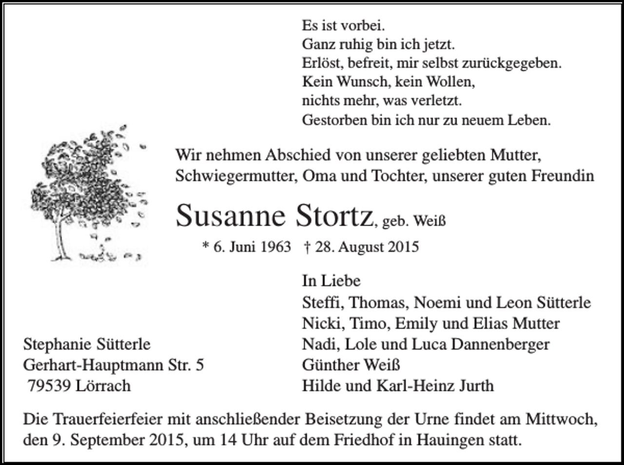 <p>Es ist vorbei.<br />Ganz ruhig bin ich jetzt.<br />Erlöst, befreit, mir selbst zurückgegeben.<br />Kein Wunsch, kein Wollen,<br />nichts mehr, was verletzt.<br />Gestorben bin ich nur zu neuem Leben.</p><p>Wir nehmen Abschied von unserer geliebten Mutter,<br />Schwiegermutter, Oma und Tochter, unserer guten Freundin</p><p>Susanne Stortz, geb. Weiß<br />* 6. Juni 1963 † 28. August 2015</p><p>Stephanie Sütterle<br />Gerhart-Hauptmann Str. 5<br />79539 Lörrach</p><p>In Liebe<br />Steffi, Thomas, Noemi und Leon Sütterle<br />Nicki, Timo, Emily und Elias Mutter<br />Nadi, Lole und Luca Dannenberger<br />Günther Weiß<br />Hilde und Karl-Heinz Jurth</p><p>Die Trauerfeierfeier mit anschließender Beisetzung der Urne findet am Mittwoch,<br />den 9. September 2015, um 14 Uhr auf dem Friedhof in Hauingen statt.</p>
