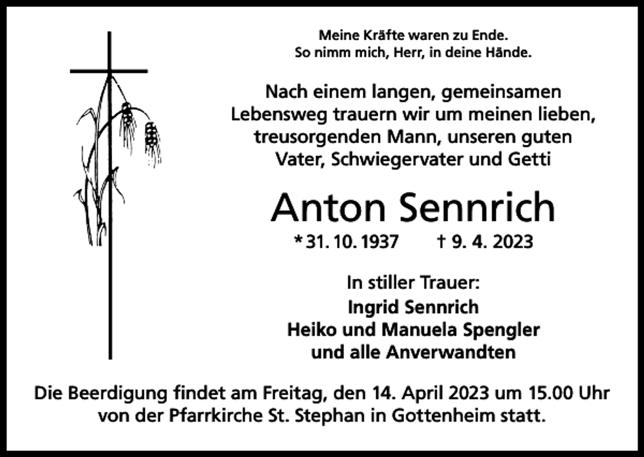 <p>Meine Kräfte waren zu Ende.<br />So nimm mich, Herr, in deine Hände.</p><p>Nach einem langen, gemeinsamen<br />Lebensweg trauern wir um meinen lieben,<br />treusorgenden Mann, unseren guten<br />Vater, Schwiegervater und Getti</p><p>Anton Sennrich<br />* 31. 10. 1937 † 9. 4. 2023</p><p>In stiller Trauer:<br />Ingrid Sennrich<br />Heiko und Manuela Spengler<br />und alle Anverwandten<br />Die Beerdigung findet am Freitag, den 14. April 2023 um 15.00 Uhr<br />von der Pfarrkirche St. Stephan in Gottenheim statt.</p>
