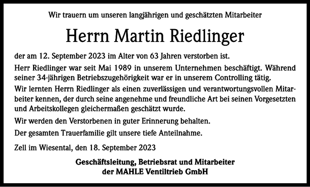 <p>Wir trauern um unseren langjährigen und geschätzten Mitarbeiter</p><p>Herrn Martin Riedlinger<br />der am 12. September 2023 im Alter von 63 Jahren verstorben ist.<br />Herr Riedlinger war seit Mai 1989 in unserem Unternehmen beschäftigt. Während<br />seiner 34-jährigen Betriebszugehörigkeit war er in unserem Controlling tätig.<br />Wir lernten Herrn Riedlinger als einen zuverlässigen und verantwortungsvollen Mitarbeiter kennen, der durch seine angenehme und freundliche Art bei seinen Vorgesetzten<br />und Arbeitskollegen gleichermaßen geschätzt wurde.<br />Wir werden den Verstorbenen in guter Erinnerung behalten.<br />Der gesamten Trauerfamilie gilt unsere tiefe Anteilnahme.<br />Zell im Wiesental, den 18. September 2023<br />Geschäftsleitung, Betriebsrat und Mitarbeiter<br />der MAHLE Ventiltrieb GmbH</p>