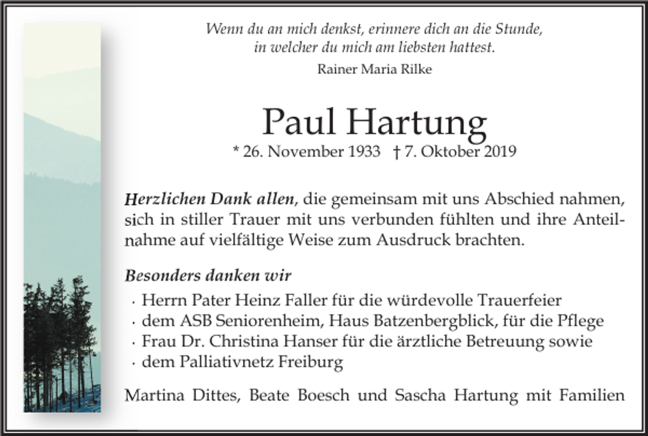 <p>Wenn du an mich denkst, erinnere dich an die Stunde,<br />in welcher du mich am liebsten hattest.<br />Rainer Maria Rilke</p><p>Paul Hartung<br />* 26. November 1933 † 7. Oktober 2019</p><p>allen, die gemeinsam mit uns Abschied nahmen,<br />Herzlichen Dank allen<br />Anteilsich in stiller Trauer mit uns verbunden fühlten und ihre Anteil<br />nahme auf vielfältige Weise zum Ausdruck brachten.<br />Besonders danken wir<br />∙ Herrn Pater Heinz Faller für die würdevolle Trauerfeier<br />∙ dem ASB Seniorenheim, Haus Batzenbergblick, für die Pflege<br />∙ Frau Dr. Christina Hanser für die ärztliche Betreuung sowie<br />∙ dem Palliativnetz Freiburg<br />Martina Dittes, Beate Boesch und Sascha Hartung mit Familien</p>