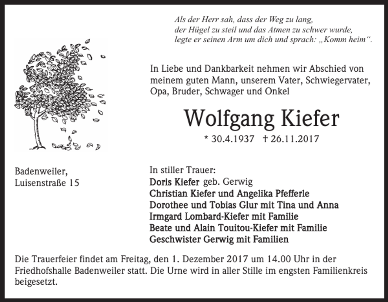 <p>Als<br />er Herr<br />H err ssah,<br />a h, ddass<br />ass dder<br />e r Weg<br />We g zzuu llang,<br />a n g,<br />Als dder<br />dder<br />er Hügel<br />H ü g el zzu<br />u ststeil<br />eil uund<br />n d ddas<br />a s Atmen<br />At m e n zzuu sschwer<br />c h w er wurde,<br />w ur d e ,<br />llegte<br />e gt e er<br />er seinen<br />s ei n e n Arm<br />Ar m um<br />u m dich<br />di c h und<br />u n d sprach:<br />s pr a c h: „Komm<br />„ K o m m heim“.<br />hei m “.</p><p>I n Liebe<br />Li e b e und<br />u n d Dankbarkeit<br />D a n k b ar k eit nehmen<br />n e h m e n wir<br />wir Abschied<br />A bs c hi e d von<br />von<br />In<br />meinem<br />m ei n e m g guten<br />ut e n Mann,<br />M a n n, uunserem<br />n s er e m Vater,<br />V at er, Schwiegervater,<br />S c h wi e g er v at er,<br />O p a, BrBruder,<br />u d er, SSchwager<br />c h w a g er uund<br />n d Onkel<br />O n k el<br />Opa,</p><p>WWolfgang<br />olf g a n g KiKiefer<br />ef er<br />** 30.4.1937<br />3 0. 4. 1 9 3 7 †<br />† 26.11.2017<br />2 6. . 2 0 1 7</p><p>BBadenweiler,<br />a d e n w eil er,<br />LLuisenstraße<br />uis e nstr a ß e</p><p>In<br />I n stiller<br />still er Trauer:<br />Tr a u er:<br />geb.<br />g e b. Gerwig<br />G er wi g</p><p>Die<br />Di<br />e Tr<br />Trauerfeier<br />a u erf ei er fifindet<br />n d et aam<br />m Freitag,<br />Fr eit a g, den<br />d e n 1.<br />1. Dezember<br />D e z e m ber 2017<br />2 0 1 7 um<br />u m 14.00<br />1 4. Uhr<br />U hr iin<br />n dder<br />er<br />Fri e d h ofs h all e Badenweiler<br />B a d e n w ei l er statt.<br />st att. Die<br />Di e Urne<br />Ur n e wird<br />wir d in<br />i n aller<br />all er Stille<br />Still e iimm engsten<br />e n gst e n Familienkreis<br />F a mili e n kr eis<br />Friedhofshalle<br />beigesetzt.<br />b ei g es et zt.</p>