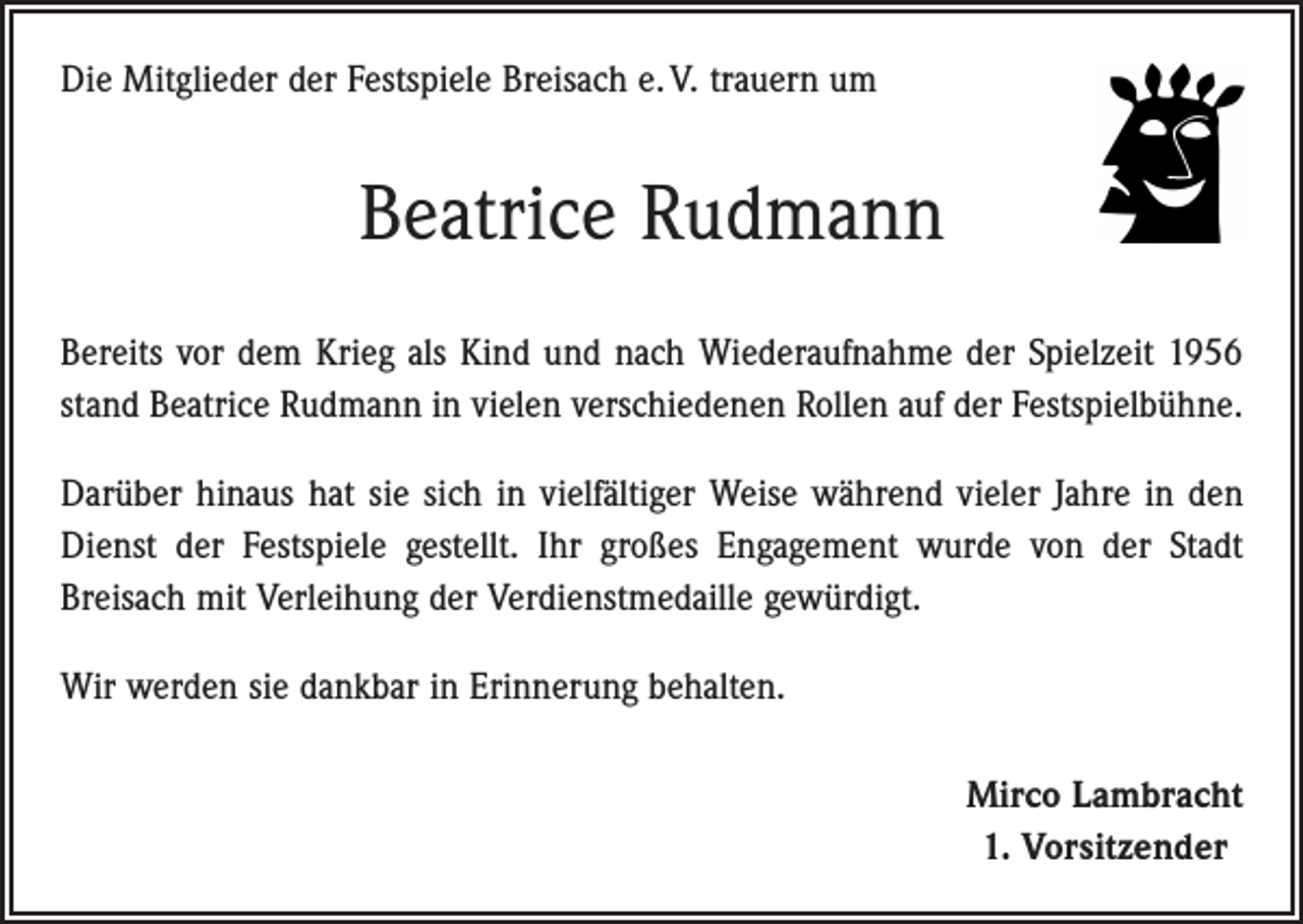 <p>Die Mitglieder der Festspiele Breisach e. V. trauern um</p><p>Beatrice Rudmann<br />Bereits vor dem Krieg als Kind und nach Wiederaufnahme der Spielzeit 1956<br />stand Beatrice Rudmann in vielen verschiedenen Rollen auf der Festspielbühne.<br />Darüber hinaus hat sie sich in vielfältiger Weise während vieler Jahre in den<br />Dienst der Festspiele gestellt. Ihr großes Engagement wurde von der Stadt<br />Breisach mit Verleihung der Verdienstmedaille gewürdigt.<br />Wir werden sie dankbar in Erinnerung behalten.<br />Mirco Lambracht<br />1. Vorsitzender</p>