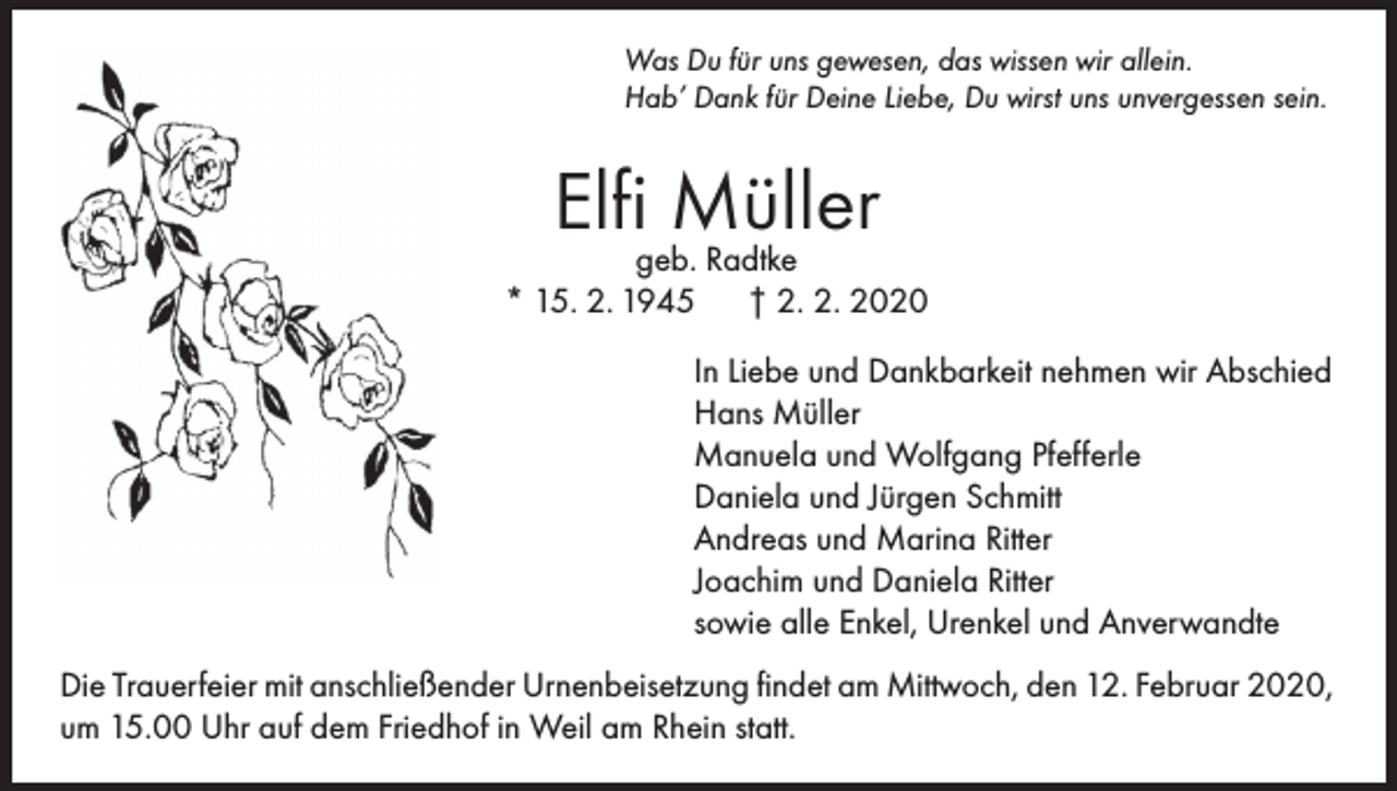 <p>Was Du für uns gewesen, das wissen wir allein.<br />Hab’ Dank für Deine Liebe, Du wirst uns unvergessen sein.</p><p>Elfigeb.Müller<br />Radtke<br />* 15. 2. 1945</p><p>† 2. 2. 2020</p><p>In Liebe und Dankbarkeit nehmen wir Abschied<br />Hans Müller<br />Manuela und Wolfgang Pfefferle<br />Daniela und Jürgen Schmitt<br />Andreas und Marina Ritter<br />Joachim und Daniela Ritter<br />sowie alle Enkel, Urenkel und Anverwandte<br />Die Trauerfeier mit anschließender Urnenbeisetzung findet am Mittwoch, den 12. Februar 2020,<br />um 15.00 Uhr auf dem Friedhof in Weil am Rhein statt.</p>