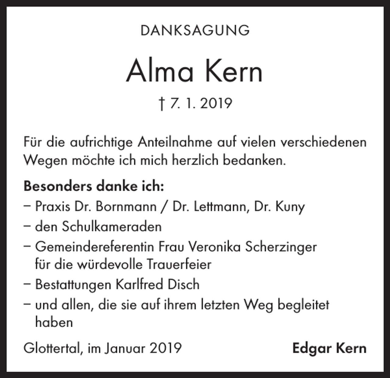 <p>DANKSAGUNG</p><p>Alma Kern<br />† 7. 1. 2019<br />Für die aufrichtige Anteilnahme auf vielen verschiedenen<br />Wegen möchte ich mich herzlich bedanken.<br />Besonders danke ich:<br />– Praxis Dr. Bornmann / Dr. Lettmann, Dr. Kuny<br />– den Schulkameraden<br />– Gemeindereferentin Frau Veronika Scherzinger<br />für die würdevolle Trauerfeier<br />– Bestattungen Karlfred Disch<br />– und allen, die sie auf ihrem letzten Weg begleitet<br />haben<br />Glottertal, im Januar 2019</p><p>Edgar Kern</p>