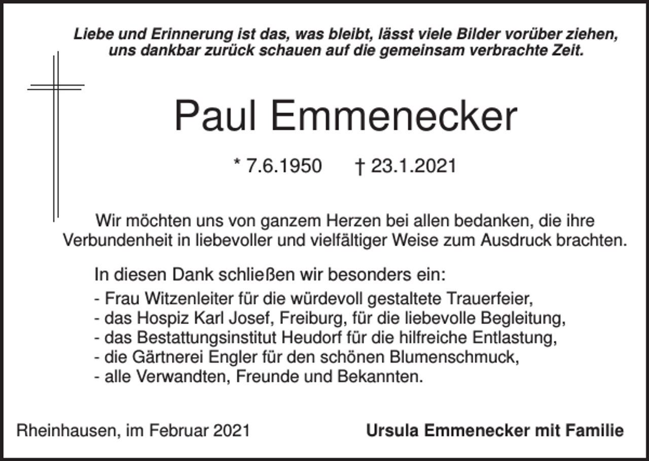 <p>Liebe und Erinnerung ist das, was bleibt, lässt viele Bilder vorüber ziehen,<br />uns dankbar zurück schauen auf die gemeinsam verbrachte Zeit.</p><p>Paul Emmenecker<br />* 7.6.1950</p><p>† 23.1.2021</p><p>Wir möchten uns von ganzem Herzen bei allen bedanken, die ihre<br />Verbundenheit in liebevoller und vielfältiger Weise zum Ausdruck brachten.</p><p>In diesen Dank schließen wir besonders ein:<br />- Frau Witzenleiter für die würdevoll gestaltete Trauerfeier,<br />- das Hospiz Karl Josef, Freiburg, für die liebevolle Begleitung,<br />- das Bestattungsinstitut Heudorf für die hilfreiche Entlastung,<br />- die Gärtnerei Engler für den schönen Blumenschmuck,<br />- alle Verwandten, Freunde und Bekannten.<br />Rheinhausen, im Februar 2021</p><p>Ursula Emmenecker mit Familie</p>