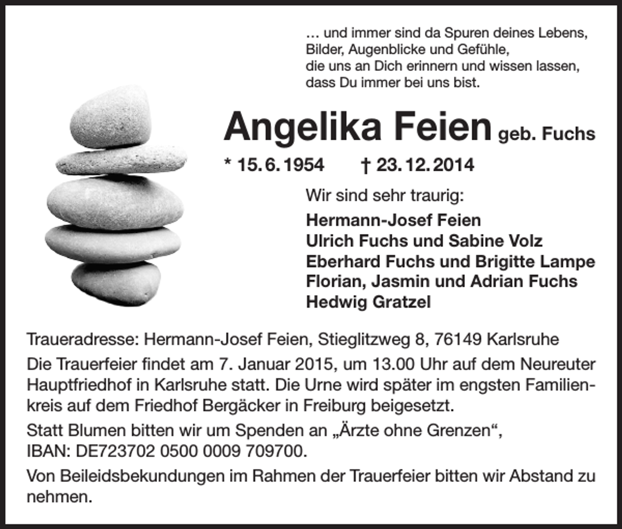 <p>… und immer sind da Spuren deines Lebens,<br />Bilder, Augenblicke und Gefühle,<br />die uns an Dich erinnern und wissen lassen,<br />dass Du immer bei uns bist.</p><p>Angelika Feien geb. Fuchs<br />* 15. 6. 1954</p><p>† 23. 12. 2014</p><p>Wir sind sehr traurig:<br />Hermann-Josef Feien<br />Ulrich Fuchs und Sabine Volz<br />Eberhard Fuchs und Brigitte Lampe<br />Florian, Jasmin und Adrian Fuchs<br />Hedwig Gratzel<br />Traueradresse: Hermann-Josef Feien, Stieglitzweg 8, 76149 Karlsruhe<br />Die Trauerfeier findet am 7. Januar 2015, um 13.00 Uhr auf dem Neureuter<br />Hauptfriedhof in Karlsruhe statt. Die Urne wird später im engsten Familienkreis auf dem Friedhof Bergäcker in Freiburg beigesetzt.<br />Statt Blumen bitten wir um Spenden an „Ärzte ohne Grenzen“,<br />IBAN: DE723702 0509 709700.<br />Von Beileidsbekundungen im Rahmen der Trauerfeier bitten wir Abstand zu<br />nehmen.</p>