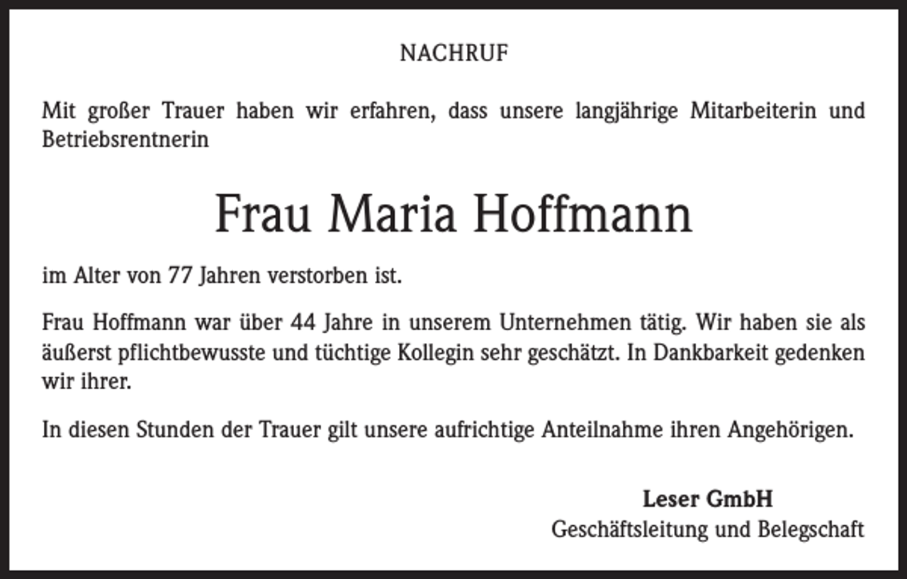 <p>NACHRUF<br />Mit großer Trauer haben wir erfahren, dass unsere langjährige Mitarbeiterin und<br />Betriebsrentnerin</p><p>Frau Maria Hoffmann<br />im Alter von 77 Jahren verstorben ist.<br />Frau Hoffmann war über 44 Jahre in unserem Unternehmen tätig. Wir haben sie als<br />äußerst pflichtbewusste und tüchtige Kollegin sehr geschätzt. In Dankbarkeit gedenken<br />wir ihrer.<br />In diesen Stunden der Trauer gilt unsere aufrichtige Anteilnahme ihren Angehörigen.<br />Leser GmbH<br />Geschäftsleitung und Belegschaft</p>